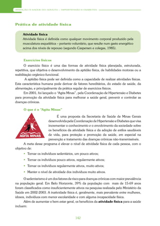 ATENÇÃO À SAÚDE DO ADULTO – HIPERTENSÃO E DIABETES




Prática de atividade física

     Atividade física
     Atividade física é definida como qualquer movimento corporal produzido pela
     musculatura esquelética – portanto voluntário, que resulte num gasto energético
     acima dos níveis de repouso (segundo Caspersen e colegas, 1985).


      Exercícios físicos
       O exercício físico é uma das formas de atividade física planejada, estruturada,
repetitiva, que objetiva o desenvolvimento da aptidão física, de habilidades motoras ou a
reabilitação orgânico-funcional.
        A aptidão física pode ser definida como a capacidade de realizar atividades físicas.
Esta característica humana pode derivar de fatores hereditários, do estado de saúde, da
alimentação, e principalmente da prática regular de exercícios físicos.
       Em 2001, foi lançado o “Agita Minas”, pela Coordenação de Hipertensão e Diabetes
para promoção da atividade física para melhorar a saúde geral, prevenir e controlar as
doenças crônicas.

      O que é o “Agita Minas”

                            É uma proposta da Secretaria de Saúde de Minas Gerais
                      desenvolvida pela Coordenação de Hipertensão e Diabetes que visa
                      incrementar o conhecimento e o envolvimento da sociedade sobre
                      os benefícios da atividade física e da adoção de estilos saudáveis
                      de vida, para proteção e promoção da saúde, em especial na
                      prevenção e tratamento das doenças crônicas não-transmissíveis.
      A meta desse programa é elevar o nível de atividade física de cada pessoa, com o
objetivo de:
       Tornar os indivíduos sedentários, um pouco ativos;
       Tornar os indivíduos pouco ativos, regularmente ativos;
       Tornar os indivíduos regularmente ativos, muito ativos;
       Manter o nível de atividade dos indivíduos muito ativos.

      O sedentarismo é um dos fatores de risco para doenças crônicas com maior prevalência
na população geral. Em Belo Horizonte, 39% da população com mais de 15-69 anos
foram classificados como insuficientemente ativos na pesquisa realizada pelo Ministério da
Saúde em 2002-2003. A inatividade física é, geralmente, mais prevalente entre mulheres,
idosos, indivíduos com menor escolaridade e com alguma incapacidade física.
      Além de aumentar o bem estar geral, os benefícios da atividade física para a saúde
incluem:


                                            142
 