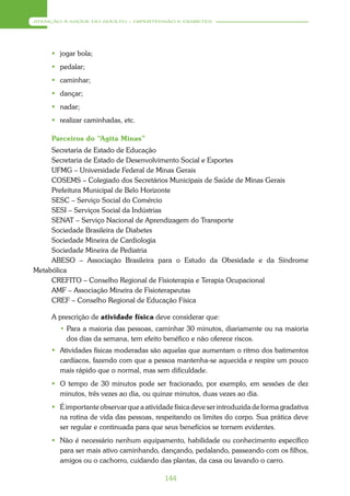 ATENÇÃO À SAÚDE DO ADULTO – HIPERTENSÃO E DIABETES




      jogar bola;
      pedalar;
      caminhar;
      dançar;
      nadar;
      realizar caminhadas, etc.

     Parceiros do “Agita Minas”
     Secretaria de Estado de Educação
     Secretaria de Estado de Desenvolvimento Social e Esportes
     UFMG – Universidade Federal de Minas Gerais
     COSEMS – Colegiado dos Secretários Municipais de Saúde de Minas Gerais
     Prefeitura Municipal de Belo Horizonte
     SESC – Serviço Social do Comércio
     SESI – Serviços Social da Indústrias
     SENAT – Serviço Nacional de Aprendizagem do Transporte
     Sociedade Brasileira de Diabetes
     Sociedade Mineira de Cardiologia
     Sociedade Mineira de Pediatria
     ABESO – Associação Brasileira para o Estudo da Obesidade e da Síndrome
Metabólica
     CREFITO – Conselho Regional de Fisioterapia e Terapia Ocupacional
     AMF – Associação Mineira de Fisioterapeutas
     CREF – Conselho Regional de Educação Física

     A prescrição de atividade física deve considerar que:
       • Para a maioria das pessoas, caminhar 30 minutos, diariamente ou na maioria
         dos dias da semana, tem efeito benéfico e não oferece riscos.
      Atividades físicas moderadas são aquelas que aumentam o ritmo dos batimentos
       cardíacos, fazendo com que a pessoa mantenha-se aquecida e respire um pouco
       mais rápido que o normal, mas sem dificuldade.
      O tempo de 30 minutos pode ser fracionado, por exemplo, em sessões de dez
       minutos, três vezes ao dia, ou quinze minutos, duas vezes ao dia.
      É importante observar que a atividade física deve ser introduzida de forma gradativa
       na rotina de vida das pessoas, respeitando os limites do corpo. Sua prática deve
       ser regular e continuada para que seus benefícios se tornem evidentes.
      Não é necessário nenhum equipamento, habilidade ou conhecimento específico
       para ser mais ativo caminhando, dançando, pedalando, passeando com os filhos,
       amigos ou o cachorro, cuidando das plantas, da casa ou lavando o carro.

                                          144
 