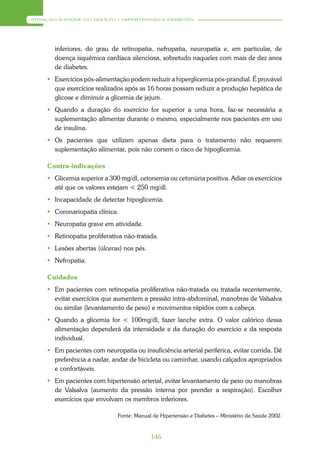 ATENÇÃO À SAÚDE DO ADULTO – HIPERTENSÃO E DIABETES




       inferiores, do grau de retinopatia, nefropatia, neuropatia e, em particular, de
       doença isquêmica cardíaca silenciosa, sobretudo naqueles com mais de dez anos
       de diabetes.
      Exercícios pós-alimentação podem reduzir a hiperglicemia pós-prandial. É provável
       que exercícios realizados após as 16 horas possam reduzir a produção hepática de
       glicose e diminuir a glicemia de jejum.
      Quando a duração do exercício for superior a uma hora, faz-se necessária a
       suplementação alimentar durante o mesmo, especialmente nos pacientes em uso
       de insulina.
      Os pacientes que utilizam apenas dieta para o tratamento não requerem
       suplementação alimentar, pois não correm o risco de hipoglicemia.

     Contra-indicações
      Glicemia superior a 300 mg/dl, cetonemia ou cetonúria positiva. Adiar os exercícios
       até que os valores estejam < 250 mg/dl.
      Incapacidade de detectar hipoglicemia.
      Coronariopatia clínica.
      Neuropatia grave em atividade.
      Retinopatia proliferativa não-tratada.
      Lesões abertas (úlceras) nos pés.
      Nefropatia.

     Cuidados
      Em pacientes com retinopatia proliferativa não-tratada ou tratada recentemente,
       evitar exercícios que aumentem a pressão intra-abdominal, manobras de Valsalva
       ou similar (levantamento de peso) e movimentos rápidos com a cabeça.
      Quando a glicemia for < 100mg/dl, fazer lanche extra. O valor calórico dessa
       alimentação dependerá da intensidade e da duração do exercício e da resposta
       individual.
      Em pacientes com neuropatia ou insuficiência arterial periférica, evitar corrida. Dê
       preferência a nadar, andar de bicicleta ou caminhar, usando calçados apropriados
       e confortáveis.
      Em pacientes com hipertensão arterial, evitar levantamento de peso ou manobras
       de Valsalva (aumento da pressão interna por prender a respiração). Escolher
       exercícios que envolvam os membros inferiores.

                              Fonte: Manual de Hipertensão e Diabetes – Ministério da Saúde 2002.



                                           146
 