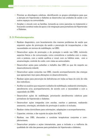 ATENÇÃO À SAÚDE DO ADULTO – HIPERTENSÃO E DIABETES




      Priorizar as abordagens coletivas, identificando os grupos estratégicos para que
       a atenção em hipertensão e diabetes se desenvolva nas unidades de saúde e em
       outros espaços na comunidade;
      Ampliar o vínculo com as famílias, tomando-as como parceiras no tratamento e
       buscando constituir redes de apoio e de integração para portadores de Hipertensão
       e Diabetes.



3.3 Fisioterapeuta

      Realizar diagnóstico, com levantamento dos maiores problemas de saúde que
       requerem ações de promoção da saúde e prevenção de incapacitações, e das
       necessidades em termos de reabilitação, na UBS;
      Desenvolver ações de promoção e de proteção à saúde nas UBS, incluindo
       aspectos físicos e da comunicação, como consciência e cuidados com o corpo,
       com a postura, com a saúde auditiva e vocal, com os hábitos orais, com a
       amamentação, controle do ruído, com vistas ao autocuidado;
      Desenvolver ações para subsidiar o trabalho das UBS no que diz respeito ao
       desenvolvimento infantil;
      Desenvolver ações conjuntas nas UBS, visando acompanhamento das crianças
       que apresentam risco para alterações no desenvolvimento;
      Realizar ações para prevenção de deficiências em todas as fases do ciclo de vida
       dos indivíduos;
      Acolher os usuários que requerem cuidados de reabilitação, realizando orientações,
       atendimento e/ou acompanhamento, de acordo com a necessidade e com a
       capacidade da UBS;
      Desenvolver ações de reabilitação, priorizando atendimentos coletivos para
       portadores de hipertensão e diabetes;
      Desenvolver ações integradas com escolas, creches e pastorais, realizando
       assessoria, orientação, atividades de promoção à saúde e à inclusão;
      Realizar visitas domiciliares para orientações, adaptações e acompanhamentos;
      Capacitar, orientar, e dar suporte às ações dos ACS;
      Realizar, nas UBS, discussões e condutas terapêuticas conjuntas e com-
       plementares;
      Desenvolver projetos e ações intersetoriais, para a inclusão e a melhoria da
       qualidade de vida das pessoas para portadores de hipertensão e diabetes;


                                          156
 