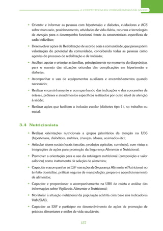 A COMPETÊNCIA DA UNIDADE BÁSICA DE SAÚDE




    Orientar e informar as pessoas com hipertensão e diabetes, cuidadores e ACS
     sobre manuseio, posicionamento, atividades de vida diária, recursos e tecnologias
     de atenção para o desempenho funcional frente às características específicas de
     cada indivíduo;
    Desenvolver ações de Reabilitação de acordo com a comunidade, que pressupõem
     valorização do potencial da comunidade, concebendo todas as pessoas como
     agentes do processo de reabilitação e de inclusão;
    Acolher, apoiar e orientar as famílias, principalmente no momento do diagnóstico,
     para o manejo das situações oriundas das complicações em hipertensão e
     diabetes;
    Acompanhar o uso de equipamentos auxiliares e encaminhamentos quando
     necessário;
    Realizar encaminhamento e acompanhando das indicações e das concessões de
     órteses, próteses e atendimentos específicos realizados por outro nível de atenção
     à saúde;
    Realizar ações que facilitem a inclusão escolar (diabetes tipo 1), no trabalho ou
     social.



3.4 Nutricionista

    Realizar orientações nutricionais a grupos prioritários da atenção na UBS
     (hipertensos, diabéticos, nutrizes, crianças, idosos, acamados etc);
    Articular atores sociais locais (escolas, produtos agrícolas, comércio), com vistas a
     integrações de ações para promoção da Segurança Alimentar e Nutricional;
    Promover a orientação para o uso da rotulagem nutricional (composição e valor
     calórico) como instrumento de seleção de alimentos;
    Capacitar e acompanhar as ESF nas ações de Segurança Alimentar e Nutricional no
     âmbito domiciliar, práticas seguras de manipulação, preparo e acondicionamento
     de alimentos;
    Capacitar e proporcionar o acompanhamento na UBS de coleta e análise das
     informações sobre Vigilância Alimentar e Nutricional;
    Monitorar a situação nutricional da população adstrita com base nos indicadores
     VAN/SIAB;
    Capacitar as ESF e participar no desenvolvimento de ações de promoção de
     práticas alimentares e estilos de vida saudáveis;


                                         157
 