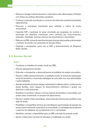 ATENÇÃO À SAÚDE DO ADULTO – HIPERTENSÃO E DIABETES




      Elaborar e divulgar material educativo e informativo sobre Alimentação e Nutrição
       com ênfase nas práticas alimentares saudáveis;
      Conhecer e estimular a produção e o consumo dos alimentos saudáveis produzidos
       regionalmente;
      Promover a articulação intersetorial para viabilizar o cultivo de hortas
       comunitárias;
      Capacitar ESF e participar de ações vinculadas aos programas de controle e
       prevenção aos distúrbios nutricionais como carências por micro-nutrientes,
       sobrepeso, obesidade, doenças crônicas não-transmissíveis e desnutrição;
      Elaborar na UBS, rotinas de atendimento para doenças relacionadas à alimentação
       e nutrição, de acordo com protocolos de atenção básica;
      Capacitar e acompanhar, junto com as ESF, o desenvolvimento do Programa
       Bolsa- Família.



3.5 Serviço Social

     Ações
      Coordenar os trabalhos de caráter social nas UBS;
      Orientar planejamento familiar;
      Estimular e acompanhar o desenvolvimento de trabalhos de caráter comunitário;
      Discutir e refletir permanentemente, a realidade social e as formas de organização
       social dos territórios, construindo estratégias de como lidar com suas adversidades
       e potencialidades;
      Atender às famílias de forma integral, estimulando à reflexão sobre o conhecimento
       dessas famílias, como espaços de desenvolvimento individual e grupal, sua
       dinâmica e crises potenciais;
      Identificar no território, valores e normas culturais das famílias e comunidade, que
       podem estar contribuindo no processo de adoecimento;
      Discutir e realizar visitas domiciliares, desenvolvendo técnicas para qualificar essa
       ação de saúde;
      Possibilitar e compartilhar técnicas que identifiquem oportunidades de geração de
       renda e desenvolvimento sustentável na comunidade, ou estratégias que propiciem
       o exercício da cidadania em sua plenitude com a comunidade;
      Identificar, articular e disponibilizar para as UBS uma rede de proteção social;
      Apoiar e desenvolver técnicas de educação e mobilização em saúde;




                                           158
 