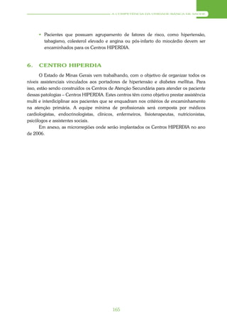 A COMPETÊNCIA DA UNIDADE BÁSICA DE SAÚDE




       Pacientes que possuam agrupamento de fatores de risco, como hipertensão,
        tabagismo, colesterol elevado e angina ou pós-infarto do miocárdio devem ser
        encaminhados para os Centros HIPERDIA.


6.    CENTRO HIPERDIA
       O Estado de Minas Gerais vem trabalhando, com o objetivo de organizar todos os
níveis assistenciais vinculados aos portadores de hipertensão e diabetes mellitus. Para
isso, estão sendo construídos os Centros de Atenção Secundária para atender os paciente
dessas patologias – Centros HIPERDIA. Estes centros têm como objetivo prestar assistência
multi e interdiciplinar aos pacientes que se enquadram nos critérios de encaminhamento
na atenção primária. A equipe mínima de profissionais será composta por médicos
cardiologistas, endocrinologistas, clínicos, enfermeiros, fisioterapeutas, nutricionistas,
psicólogos e assistentes sociais.
       Em anexo, as microrregiões onde serão implantados os Centros HIPERDIA no ano
de 2006.




                                           165
 