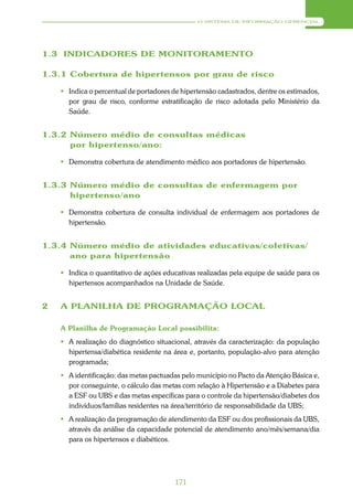 O SISTEMA DE INFORMAÇÃO GERENCIAL




1.3 INDICADORES DE MONITORAMENTO

1.3.1 Cobertura de hipertensos por grau de risco

     Indica o percentual de portadores de hipertensão cadastrados, dentre os estimados,
      por grau de risco, conforme estratificação de risco adotada pelo Ministério da
      Saúde.


1.3.2 Número médio de consultas médicas
      por hipertenso/ano:

     Demonstra cobertura de atendimento médico aos portadores de hipertensão.


1.3.3 Número médio de consultas de enfermagem por
      hipertenso/ano

     Demonstra cobertura de consulta individual de enfermagem aos portadores de
      hipertensão.


1.3.4 Número médio de atividades educativas/coletivas/
      ano para hipertensão

     Indica o quantitativo de ações educativas realizadas pela equipe de saúde para os
      hipertensos acompanhados na Unidade de Saúde.


2   A PLANILHA DE PROGRAMAÇÃO LOCAL

    A Planilha de Programação Local possibilita:
     A realização do diagnóstico situacional, através da caracterização: da população
      hipertensa/diabética residente na área e, portanto, população-alvo para atenção
      programada;
     A identificação: das metas pactuadas pelo município no Pacto da Atenção Básica e,
      por conseguinte, o cálculo das metas com relação à Hipertensão e a Diabetes para
      a ESF ou UBS e das metas específicas para o controle da hipertensão/diabetes dos
      indivíduos/famílias residentes na área/território de responsabilidade da UBS;
     A realização da programação de atendimento da ESF ou dos profissionais da UBS,
      através da análise da capacidade potencial de atendimento ano/mês/semana/dia
      para os hipertensos e diabéticos.




                                         171
 