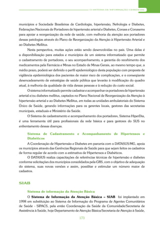 O SISTEMA DE INFORMAÇÃO GERENCIAL




municípios e Sociedade Brasileiras de Cardiologia, hipertensão, Nefrologia e Diabetes,
Federações Nacionais de Portadores de hipertensão arterial e Diabetes, Conass e Conasems
para apoiar a reorganização da rede de saúde, com melhoria da atenção aos portadores
dessas patologias através do Plano de Reorganização da Atenção à Hipertensão Arterial e
ao Diabetes Mellitus.
      Nesta perspectiva, muitas ações estão sendo desenvolvidas no país. Uma delas é
a disponibilização para estados e municípios de um sistema informatizado que permite
o cadastramento de portadores, o seu acompanhamento, a garantia do recebimento dos
medicamentos pela Farmácia e Minas no Estado de Minas Gerais, ao mesmo tempo que, a
médio prazo, poderá ser definido o perfil epidemiológico desta população com proposta de
vigilância epidemiológica dos pacientes de maior risco de complicações, e o conseqüente
desencadeamento de estratégias de saúde pública que levarão à modificação do quadro
atual, à melhoria da qualidade de vida dessas pessoas e à redução do custo social.
      O sistema informatizado permite cadastrar e acompanhar os portadores de hipertensão
arterial e/ou diabetes mellitus, captados no Plano Nacional de Reorganização da Atenção à
hipertensão arterial e ao Diabetes Mellitus, em todas as unidades ambulatoriais do Sistema
Único de Saúde, gerando informações para os gerentes locais, gestores das secretarias
municipais, estaduais e Ministério da Saúde.
      O Sistema de cadastramento e acompanhamento dos portadores, Sistema HiperDia,
é uma ferramenta útil para profissionais da rede básica e para gestores do SUS no
enfrentamento dessas doenças.

      Sistema de Cadastramento e Acompanhamento de Hipertensos e
      Diabéticos
      A Coordenação de Hipertensão e Diabetes em parceria com o DATASUS/MG, apoia
os municípios através das Gerências Regionais de Saúde para que sejam feitos os cadastros
de forma regular de acordo com a estimativa de Hipertensos e Diabéticos.
      O DATASUS realiza capacitações de referências técnicas de hipertensão e diabetes
conforme solicitações dos municípios consolidados pela GRS, com o objetivo de adequação
do sistema, suas novas versões e assim, possilitar e estimular um número maior de
cadastros.


SIAB

      Sistema de informação da Atenção Básica
      O Sistema de Informação da Atenção Básica – SIAB foi implantado em
1998 em substituição ao Sistema de Informação do Programa de Agentes Comunitários
de Saúde - SIPACS, pela então Coordenação da Saúde da Comunidade/Secretaria de
Assistência à Saúde, hoje Departamento de Atenção Básica/Secretaria de Atenção à Saúde,

                                           173
 