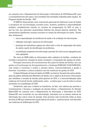 ATENÇÃO À SAÚDE DO ADULTO – HIPERTENSÃO E DIABETES




em conjunto com o Departamento de Informação e Informática do SUS/Datasus/SE, para
o acompanhamento das ações e dos resultados das atividades realizadas pelas equipes do
Programa Saúde da Família - PSF.
       O SIAB foi desenvolvido como instrumento gerencial dos Sistemas Locais de Saúde
e incorporou em sua formulação conceitos como território, problema e responsabilidade
sanitária, completamente inserido no contexto de reorganização do SUS no país, o
que fez com que assumisse características distintas dos demais sistemas existentes. Tais
características significaram avanços concretos no campo da informação em saúde. Dentre
elas, destacamos:
       micro-espacialização de problemas de saúde e de avaliação de intervenções;
       utilização mais ágil e oportuna da informação;
       produção de indicadores capazes de cobrir todo o ciclo de organização das ações
        de saúde a partir da identificação de problemas;
       consolidação progressiva da informação, partindo de níveis menos agregados para
        mais agregados.
      Por meio do SIAB obtêm-se informações sobre cadastros de famílias, condições de
moradia e saneamento, situação de saúde, produção e composição das equipes de saúde.
      Principal instrumento de monitoramento das ações do Saúde da Família, tem sua
gestão na Coordenação de Acompanhamento e Avaliação/DAB/SAS (CAA/DAB/SAS),
cuja missão é monitorar e avaliar a atenção básica, instrumentalizando a gestão e
fomentar /consolidar a cultura avaliativa nas três instâncias de gestão do SUS.
      A disponibilização da base de dados do SIAB, na internet, faz parte das ações estraté-
gicas da política definida pelo Ministério da Saúde com o objetivo de fornecer informações
que subsidiem a tomada de decisão pelos gestores do SUS, e a instrumentalização pelas
instâncias de Controle Social, publicizando, assim, os dados para o uso de todos os atores
envolvidos na consolidação do SUS.
      Atualmente, para que o sistema se transforme, de fato, num sistema que permita o
monitoramento e favoreça a avaliação da atenção básica, o Departamento de Atenção
Básica/SAS em conjunto com o Departamento de Informação e Informática do SUS/
Datasus/SE vem investindo em sua reformulação, articulada com os demais sistemas de
informação dos outros níveis de atenção. Esse processo está envolvendo todas as áreas
técnicas do MS que implementam ações básicas de saúde e, posteriormente, será discutido
nas instâncias de deliberação do SUS.




                                            174
 