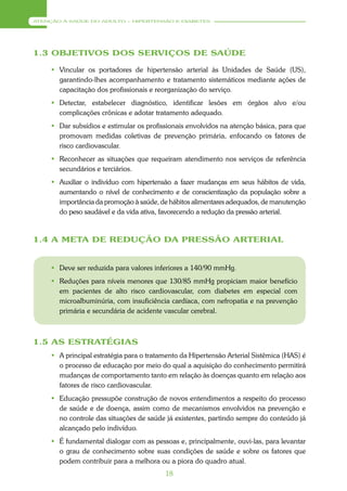 ATENÇÃO À SAÚDE DO ADULTO – HIPERTENSÃO E DIABETES




1.3 OBJETIVOS DOS SERVIÇOS DE SAÚDE

      Vincular os portadores de hipertensão arterial às Unidades de Saúde (US),
       garantindo-lhes acompanhamento e tratamento sistemáticos mediante ações de
       capacitação dos profissionais e reorganização do serviço.
      Detectar, estabelecer diagnóstico, identificar lesões em órgãos alvo e/ou
       complicações crônicas e adotar tratamento adequado.
      Dar subsídios e estimular os profissionais envolvidos na atenção básica, para que
       promovam medidas coletivas de prevenção primária, enfocando os fatores de
       risco cardiovascular.
      Reconhecer as situações que requeiram atendimento nos serviços de referência
       secundários e terciários.
      Auxiliar o indivíduo com hipertensão a fazer mudanças em seus hábitos de vida,
       aumentando o nível de conhecimento e de conscientização da população sobre a
       importância da promoção à saúde, de hábitos alimentares adequados, de manutenção
       do peso saudável e da vida ativa, favorecendo a redução da pressão arterial.



1.4 A META DE REDUÇÃO DA PRESSÃO ARTERIAL


      Deve ser reduzida para valores inferiores a 140/90 mmHg.
      Reduções para níveis menores que 130/85 mmHg propiciam maior benefício
       em pacientes de alto risco cardiovascular, com diabetes em especial com
       microalbuminúria, com insuficiência cardíaca, com nefropatia e na prevenção
       primária e secundária de acidente vascular cerebral.



1.5 AS ESTRATÉGIAS
      A principal estratégia para o tratamento da Hipertensão Arterial Sistêmica (HAS) é
       o processo de educação por meio do qual a aquisição do conhecimento permitirá
       mudanças de comportamento tanto em relação às doenças quanto em relação aos
       fatores de risco cardiovascular.
      Educação pressupõe construção de novos entendimentos a respeito do processo
       de saúde e de doença, assim como de mecanismos envolvidos na prevenção e
       no controle das situações de saúde já existentes, partindo sempre do conteúdo já
       alcançado pelo indivíduo.
      É fundamental dialogar com as pessoas e, principalmente, ouvi-las, para levantar
       o grau de conhecimento sobre suas condições de saúde e sobre os fatores que
       podem contribuir para a melhora ou a piora do quadro atual.
                                          18
 