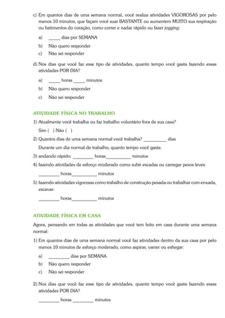 c) Em quantos dias de uma semana normal, você realiza atividades VIGOROSAS por pelo
   menos 10 minutos, que façam você suar BASTANTE ou aumentem MUITO sua respiração
   ou batimentos do coração, como correr e nadar rápido ou fazer jogging:

  a)   _____ dias por SEMANA
  b)   Não quero responder
  c)   Não sei responder

d) Nos dias que você faz esse tipo de atividades, quanto tempo você gasta fazendo essas
   atividades POR DIA?

  a)   _____ horas _____ minutos
  b)   Não quero responder
  c)   Não sei responder


ATIVIDADE FÍSICA NO TRABALHO
1) Atualmente você trabalha ou faz trabalho voluntário fora de sua casa?
  Sim ( ) Não ( )
2) Quantos dias de uma semana normal você trabalha? __________ dias
  Durante um dia normal de trabalho, quanto tempo você gasta:
3) andando rápido: _________ horas___________ minutos
4) fazendo atividades de esforço moderado como subir escadas ou carregar pesos leves:
  _________ horas___________ minutos
5) fazendo atividades vigorosas como trabalho de construção pesada ou trabalhar com enxada,
   escavar:
  _________ horas___________ minutos


ATIVIDADE FÍSICA EM CASA
Agora, pensando em todas as atividades que você tem feito em casa durante uma semana
normal:
1) Em quantos dias de uma semana normal você faz atividades dentro da sua casa por pelo
   menos 10 minutos de esforço moderado, como aspirar, varrer ou esfregar:
  a)   _________ dias por SEMANA
  b)   Não quero responder
  c)   Não sei responder

2) Nos dias que você faz esse tipo de atividades, quanto tempo você gasta fazendo essas
   atividades POR DIA?
  _________ horas _________ minutos
 