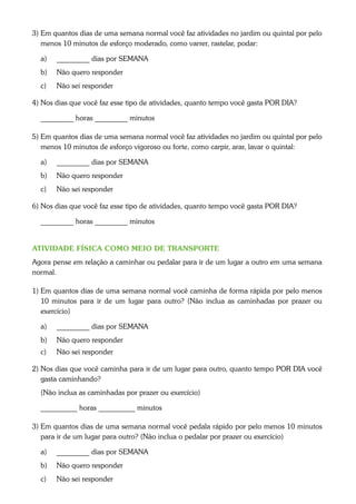 3) Em quantos dias de uma semana normal você faz atividades no jardim ou quintal por pelo
   menos 10 minutos de esforço moderado, como varrer, rastelar, podar:

  a)   _________ dias por SEMANA
  b)   Não quero responder
  c)   Não sei responder

4) Nos dias que você faz esse tipo de atividades, quanto tempo você gasta POR DIA?

  _________ horas _________ minutos

5) Em quantos dias de uma semana normal você faz atividades no jardim ou quintal por pelo
   menos 10 minutos de esforço vigoroso ou forte, como carpir, arar, lavar o quintal:

  a)   _________ dias por SEMANA
  b)   Não quero responder
  c)   Não sei responder

6) Nos dias que você faz esse tipo de atividades, quanto tempo você gasta POR DIA?

  _________ horas _________ minutos


ATIVIDADE FÍSICA COMO MEIO DE TRANSPORTE
Agora pense em relação a caminhar ou pedalar para ir de um lugar a outro em uma semana
normal.

1) Em quantos dias de uma semana normal você caminha de forma rápida por pelo menos
   10 minutos para ir de um lugar para outro? (Não inclua as caminhadas por prazer ou
   exercício)

  a)   _________ dias por SEMANA
  b)   Não quero responder
  c)   Não sei responder

2) Nos dias que você caminha para ir de um lugar para outro, quanto tempo POR DIA você
   gasta caminhando?
  (Não inclua as caminhadas por prazer ou exercício)

  __________ horas __________ minutos

3) Em quantos dias de uma semana normal você pedala rápido por pelo menos 10 minutos
   para ir de um lugar para outro? (Não inclua o pedalar por prazer ou exercício)

  a)   _________ dias por SEMANA
  b)   Não quero responder
  c)   Não sei responder
 