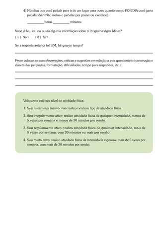 4) Nos dias que você pedala para ir de um lugar para outro quanto tempo POR DIA você gasta
         pedalando? (Não inclua o pedalar por prazer ou exercício)

        __________ horas __________ minutos

Você já leu, viu ou ouviu alguma informação sobre o Programa Agita Minas?
( 1 ) Não     ( 2 ) Sim

Se a resposta anterior foi SIM, há quanto tempo?



Favor colocar as suas observações, críticas e sugestões em relação a este questionário (construção e
clareza das perguntas, formatação, dificuldades, tempo para responder, etc.):




      Veja como está seu nível de atividade física:

      1. Sou fisicamente inativo: não realizo nenhum tipo de atividade física.

      2. Sou irregularmente ativo: realizo atividade física de qualquer intensidade, menos de
         5 vezes por semana e menos de 30 minutos por sessão.

      3. Sou regularmente ativo: realizo atividade física de qualquer intensidade, mais de
         5 vezes por semana, com 30 minutos ou mais por sessão.

      4. Sou muito ativo: realizo atividade física de intensidade vigorosa, mais de 5 vezes por
         semana, com mais de 30 minutos por sessão.
 