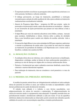 A HIPERTENSÃO ARTERIAL




      É importante também reconhecer as percepções sobre experiências anteriores e os
       mitos pessoais, familiares e culturais existentes.
      O diálogo permanente, ao longo do tratamento, possibilitará a motivação
       necessária para a adoção de estilo saudáveis de vida e para a adesão ao tratamento
       medicamentoso eventualmente instituído.
                                            _
      Através do Programa Agita Minas programa da SES que propõe ações de
                                                                               _
       promoção e de prevenção à saúde, sejam elas educativas ou recreativas , objetiva-
       se um incremento de ações permanentes que possam ser mais efetivas a toda a
       população.
      O Agita Minas por meio de materiais educativos como folders, cartazes, manuais
       para escolares, trabalhadores e idosos, informa sobre a prática de atividade
       física e seus benefícios para à saúde com objetivo de auxiliar, estimular toda a
       população.
      O manual do Agita Minas é uma outra estratégia da SES para organizar, padronizar
       e orientar os profissionais de saúde sobre o que existe de mais atual em relação
       ao tratamento de portadores de diabetes e de Hipertensão com o menor custo e
       benefício, e adesão dos usuários do SUS.

2.   A AVALIÇÃO CLÍNICA

      A avaliação clínica deve ser criteriosa, com o objetivo de promover a classificação,
       diagnosticar a etiologia, avaliar os fatores de risco cardiovascular associados e a
       presença ou não de doença em órgãos-alvo ou doença cardiovascular clínica.
      Portanto, é fundamental que sejam realizados anamnese detalhada, exame físico
       criterioso e exames laboratoriais regulares.
      Para instituição do tratamento, deve-se considerar o nível pressórico e o risco do
       paciente.

2.1 A MEDIDA DA PRESSÃO ARTERIAL


       A medida da pressão arterial deve ser obrigatoriamente realizada em toda avaliação
clínica de pacientes de ambos os sexos, por médicos de todas as especialidades e pelos
demais profissionais de saúde devidamente treinados.
       O método mais utilizado é o indireto, o com técnica auscultatória, com
esfigmomanômetro de coluna de mercúrio e estetoscópio. O esfigmomanômetro de
coluna de mercúrio ainda é o equipamento mais adequado. O aparelho aneróide deve ser
periodicamente testado e devidamente calibrado a cada seis meses. O uso de aparelhos
eletrônicos afasta erros relacionados ao observador, porém somente são indicados quando
validados de acordo com recomendações específicas e testados periodicamente.


                                           19
 