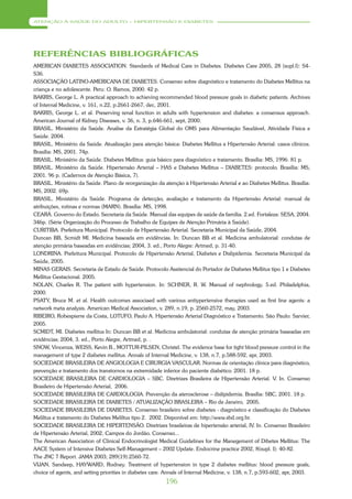 ATENÇÃO À SAÚDE DO ADULTO – HIPERTENSÃO E DIABETES




REFERÊNCIAS BIBLIOGRÁFICAS
AMERICAN DIABETES ASSOCIATION. Standards of Medical Care in Diabetes. Diabetes Care 2005, 28 (supl.I): S4-
S36.
ASSOCIAÇÃO LATINO-AMERICANA DE DIABETES. Consenso sobre diagnóstico e tratamento do Diabetes Mellitus na
criança e no adolescente. Peru: O. Ramos, 2000. 42 p.
BAKRIS, George L. A practical approach to achieving recommended blood pressure goals in diabetic patients. Archives
of Internal Medicine, v. 161, n.22, p.2661-2667, dec, 2001.
BAKRIS, George L. et al. Preserving renal function in adults with hypertension and diabetes: a consensus approach.
American Journal of Kidney Diseases, v. 36, n. 3, p.646-661, sept, 2000.
BRASIL. Ministério da Saúde. Analise da Estratégia Global do OMS para Alimentação Saudável, Atividade Física e
Saúde. 2004.
BRASIL. Ministério da Saúde. Atualização para atenção básica: Diabetes Mellitus e Hipertensão Arterial: casos clínicos.
Brasília: MS, 2001. 74p.
BRASIL. Ministério da Saúde. Diabetes Mellitus: guia básico para diagnóstico e tratamento. Brasília: MS, 1996. 81 p.
BRASIL. Ministério da Saúde. Hipertensão Arterial – HAS e Diabetes Mellitus – DIABETES: protocolo. Brasília: MS,
2001. 96 p. (Cadernos de Atenção Básica, 7).
BRASIL. Ministério da Saúde. Plano de reorganização da atenção à Hipertensão Arterial e ao Diabetes Mellitus. Brasília:
MS, 2002. 69p.
BRASIL. Ministério da Saúde. Programa de detecção, avaliação e tratamento da Hipertensão Arterial: manual de
atribuições, rotinas e normas (MARN). Brasília: MS, 1998.
CEARÁ. Governo do Estado. Secretaria da Saúde. Manual das equipes de saúde da família. 2.ed. Fortaleza: SESA, 2004.
346p. (Série Organização do Processo de Trabalho de Equipes de Atenção Primária à Saúde).
CURITIBA. Prefeitura Municipal. Protocolo de Hipertensão Arterial. Secretaria Municipal da Saúde, 2004.
Duncan BB, Scmidt MI. Medicina baseada em evidências. In: Duncan BB et al. Medicina ambulatorial: condutas de
atenção primária baseadas em evidências; 2004, 3. ed., Porto Alegre: Artmed, p. 31-40.
LONDRINA. Prefeitura Municipal. Protocolo de Hipertensão Arterial, Diabetes e Dislipidemia. Secretaria Municipal da
Saúde, 2005.
MINAS GERAIS. Secretaria de Estado de Saúde. Protocolo Assitencial do Portador de Diabetes Mellitus tipo 1 e Diabetes
Mellitus Gestacional. 2005.
NOLAN, Charles R. The patient with hypertension. In: SCHNER, R. W. Manual of nephrology. 5.ed. Philadelphia,
2000.
PSATY, Bruce M. et al. Health outcomes associaed with various antiypertensive therapies used as first line agents: a
network meta analysis. American Medical Association, v. 289, n.19, p. 2560-2572, may, 2003.
RIBEIRO, Robespierre da Costa, LOTUFO, Paulo A. Hipertensão Arterial Diagnóstico e Tratamento. São Paulo: Sarvier,
2005.
SCMIDT, MI. Diabetes mellitus In: Duncan BB et al. Medicina ambulatorial: condutas de atenção primária baseadas em
evidências; 2004, 3. ed., Porto Alegre, Artmed, p. .
SNOW, Vincenza, WEISS, Kevin B., MOTTUR-PILSEN, Christel. The evidence base for tight blood pressure control in the
management of type 2 diabetes mellitus. Annals of Internal Medicine, v. 138, n.7, p.588-592, apr, 2003.
SOCIEDADE BRASILEIRA DE ANGIOLOGIA E CIRURGIA VASCULAR. Normas de orientação clínica para diagnóstico,
prevenção e tratamento dos transtornos na extremidade inferior do paciente diabético. 2001. 18 p.
SOCIEDADE BRASILEIRA DE CARDIOLOGIA – SBC. Diretrizes Brasileira de Hipertensão Arterial. V. In. Consenso
Brasileiro de Hipertensão Arterial, 2006.
SOCIEDADE BRASILEIRA DE CARDIOLOGIA. Prevenção da aterosclerose – dislipidemia. Brasília: SBC, 2001. 18 p.
SOCIEDADE BRASILEIRA DE DIABETES / ATUALIZAÇÃO BRASLEIRA – Rio de Janeiro, 2005.
SOCIEDADE BRASILEIRA DE DIABETES. Consenso brasileiro sobre diabetes - diagnóstico e classificação do Diabetes
Meliltus e tratamento do Diabetes Meliltus tipo 2. 2002. Disponível em: http://www.sbd.org.br.
SOCIEDADE BRASILEIRA DE HIPERTENSÃO. Diretrizes brasileiras de hipertensão arterial, IV. In. Consenso Brasileiro
de Hipertensão Arterial, 2002, Campos do Jordão. Consenso...
The American Association of Clinical Endocrinologist Medical Guidelines for the Manegement of Dibetes Mellitus: The
AACE System of Intensive Diabetes Self-Management – 2002 Update. Endocrine practice 2002, 8(supl. I): 40-82.
The JNC 7 Report. JAMA 2003; 289(19):2560-72.
VIJAN, Sandeep, HAYWARD, Rodney. Treatment of hypertension in type 2 diabetes mellitus: blood pressure goals,
choice of agents, and setting priorities in diabetes care. Annals of Internal Medicine, v. 138, n.7, p.593-602, apr, 2003.
                                                          196
 
