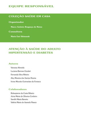 EQUIPE RESPONSÁVEL



COLEÇÃO SAÚDE EM CASA

Organizador

 Marco Antônio Bragança de Matos

Consultora

 Maria Emi Shimazak




ATENÇÃO À SAÚDE DO ADULTO
HIPERTENSÃO E DIABETES



Autores
 Vanessa Almeida
 Luciana Barroso Goulart
 Fernanda Silva Ribeiro
 Alcy Moreira dos Santos Pereira
 Ivone Mourão Guimarães da Fonseca



Colaboradores
 Robespierre da Costa Ribeiro
 Júnia Maria de Oliveira Cordeiro
 Sandhi Maria Barreto
 Valéria Maria de Azeredo Passos
 