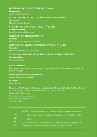 GOVERNO DO ESTADO DE MINAS GERAIS
Governador
Aécio Neves da Cunha
SECRETARIA DE ESTADO DE SAÚDE DE MINAS GERAIS
Secretário
Marcelo Gouvêa Teixeira
SUPERINTENDÊNCIA DE ATENÇÃO À SAÚDE
Superintendente
Benedito Scaranci Fernandes
GERÊNCIA DE ATENÇÃO BÁSICA
Gerente
Maria Rizoneide Negreiros de Araújo
GERÊNCIA DE NORMALIZAÇÃO DE ATENÇÃO À SAÚDE
Gerente
Marco Antônio Bragança de Matos
COORDENADORIA DE ATENÇÃO À HIPERTENSÃO E DIABETES
Coordenadora
Vanessa Almeida

Aporte financeiro
Este material foi produzido com recursos do Projeto de Expansão e Consolidação da Saúde da
Família - PROESF

Projeto gráfico e editoração eletrônica
Casa de Editoração e Arte Ltda.

Ilustração
Mirella Spinelli

Produção, distribuição e informações Secretaria de Estado de Saúde de Minas Gerais
Rua Sapucaí, 429 – Floresta – Belo Horizonrte – MG – CEP 30150 050
Telefone (31) 3273.5100 –
E-mail: secr.ses@saude.mg.gov.br
Site: www.saude.mg.gov.br
1ª Edição. 2006Aut




                   MINAS GERAIS. Secretaria de Estado de Saúde. Atenção a saúde do
      WG                adulto: hipertensão e diabetes. Belo Horizonte: SAS/MG, 2006.
      340               198 p.
       MI
                   1. Saúde do idoso - Hipertensão. 2. Saúde da adulto - Diabetes. 3.
      AT           Hipertensão e diabetes - Atenção à saúde do adulto. I.Título.
 