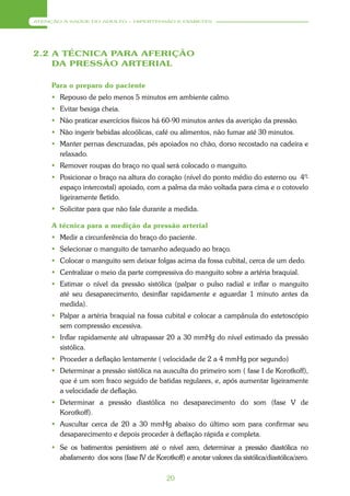 ATENÇÃO À SAÚDE DO ADULTO – HIPERTENSÃO E DIABETES




2.2 A TÉCNICA PARA AFERIÇÃO
    DA PRESSÃO ARTERIAL

     Para o preparo do paciente
      Repouso de pelo menos 5 minutos em ambiente calmo.
      Evitar bexiga cheia.
      Não praticar exercícios físicos há 60-90 minutos antes da averição da pressão.
      Não ingerir bebidas alcoólicas, café ou alimentos, não fumar até 30 minutos.
      Manter pernas descruzadas, pés apoiados no chão, dorso recostado na cadeira e
       relaxado.
      Remover roupas do braço no qual será colocado o manguito.
      Posicionar o braço na altura do coração (nível do ponto médio do esterno ou 4º
                                                                                    -
       espaço intercostal) apoiado, com a palma da mão voltada para cima e o cotovelo
       ligeiramente fletido.
      Solicitar para que não fale durante a medida.

     A técnica para a medição da pressão arterial
      Medir a circunferência do braço do paciente.
      Selecionar o manguito de tamanho adequado ao braço.
      Colocar o manguito sem deixar folgas acima da fossa cubital, cerca de um dedo.
      Centralizar o meio da parte compressiva do manguito sobre a artéria braquial.
      Estimar o nível da pressão sistólica (palpar o pulso radial e inflar o manguito
       até seu desaparecimento, desinflar rapidamente e aguardar 1 minuto antes da
       medida).
      Palpar a artéria braquial na fossa cubital e colocar a campânula do estetoscópio
       sem compressão excessiva.
      Inflar rapidamente até ultrapassar 20 a 30 mmHg do nível estimado da pressão
       sistólica.
      Proceder a deflação lentamente ( velocidade de 2 a 4 mmHg por segundo)
      Determinar a pressão sistólica na ausculta do primeiro som ( fase I de Korotkoff),
       que é um som fraco seguido de batidas regulares, e, após aumentar ligeiramente
       a velocidade de deflação.
      Determinar a pressão diastólica no desaparecimento do som (fase V de
       Korotkoff).
      Auscultar cerca de 20 a 30 mmHg abaixo do último som para confirmar seu
       desaparecimento e depois proceder à deflação rápida e completa.
      Se os batimentos persistirem até o nível zero, determinar a pressão diastólica no
       abafamento dos sons (fase IV de Korotkoff) e anotar valores da sistólica/diastólica/zero.

                                             20
 