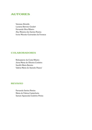 AUTORES


  Vanessa Almeida
  Luciana Barroso Goulart
  Fernanda Silva Ribeiro
  Alcy Moreira dos Santos Pereira
  Ivone Mourão Guimarães da Fonseca




COLABORADORES


  Robespierre da Costa Ribeiro
  Júnia Maria de Oliveira Cordeiro
  Sandhi Maria Barreto
  Valéria Maria de Azeredo Passos’




REVISÃO


  Fernanda Santos Pereira
  Maria de Fátima Castanheira
  Samari Aparecida Godinho Pintos
 
