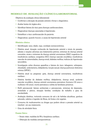 A HIPERTENSÃO ARTERIAL




MODELO DE AVALIAÇÃO CLÍNICO-LABORATORIAL
  Objetivos da avaliação clínico-laboratorial:
   Confirmar a elevação da pressão arterial e firmar o diagnóstico.
   Avaliar lesões de órgãos-alvo.
   Identificar fatores de risco para doenças cardiovasculares.
   Diagnosticar doenças associadas à hipertensão.
   Estratificar o risco cardiovascular do paciente.
   Diagnosticar, quando houver, a causa da hipertensão arterial

  História clínica
   Identificação: sexo, idade, raça, condição socioeconômica.
   História atual: duração conhecida de hipertensão arterial e níveis de pressão,
    adesão e reações adversas aos tratamentos prévios; sintomas de doença arterial
    coronária; sinais e sintomas da doença arterial coronariana (DAC) sugestivos de
    insuficiência cardíaca; congestiva (ICC) doença vascular encefálica; insuficiência
    vascular de extremidades; doença renal; diabetes mellitus; indícios de hipertensão
    secundária.
   Investigação sobre diversos aparelhos e fatores de risco: tabagismo, sobrepeso,
    obesidade, sedentarismo, dislipidemia, função sexual, doença pulmonar obstrutiva
    crônica (DPOC).
   História atual ou pregressa: gota, doença arterial coronariana, insuficiência
    cardíaca .
   História familiar de diabetes mellitus, dislipidemia, doença renal, acidente
    vascular encefálico, doença arterial coronariana prematura (homens<55 anos e
    mulheres<65 anos); morte prematura e súbita de familiares próximos.
   Perfil psicossocial: fatores ambientais e psicossociais, sintomas de depressão,
    ansiedade e pânico, situação familiar, condições de trabalho e grau de
    escolaridade.
   Avaliação dietética, incluindo consumo de sal e de bebidas alcoólicas, gordura
    saturada, cafeína e ingestão de fibras, de frutas e de vegetais.
   Consumo de medicamentos ou drogas que podem elevar a pressão arterial ou
    interferir em seu tratamento.
   Grau de atividade física.

  Exame físico
    • Sinais vitais: medidas de PA e freqüênica cardíaca.
    • Obtenção de medidas antropométricas:

                                        31
 