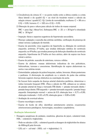 ATENÇÃO À SAÚDE DO ADULTO – HIPERTENSÃO E DIABETES




       1. Circuferência da cintura (C = no ponto médio entre a última costela e a crista
          ilíaca lateral) e do quadril (Q = ao nível do trocânter maior) e cálculo da
          relação cintura / quadril (C / Q). Limite de normalidade; mulheres: C = 88 cm e
          C/Q = 0,85; homens: C = 102 cm e C/Q = 0,95.
       2. Obtenção de peso e altura para cálculo de índice de massa corporal.
         IMC = peso (kg) / Altura2(m). Sobrepeso IMC ≥ 25 e < 30 kg/m2 e obesidade
         IMC ≥ 30 kg/m2

       • Inspeção: fácies e aspectos sugestivos de hipertensão secundária.
       • Pescoço: palpação e ausculta das artérias carótidas, verificação da presença de
         estase venosa e palpação de tireóide.
       • Exame de precórdio: ictus sugestivo de hipertrofia ou dilatação do ventrículo
         esquerdo; arritmias; 3ª bulha, que sinaliza disfunção sistólica do ventrículo
                                 -
         esquerdo; ou 4ª bulha, que sinaliza presença de disfunção diastólica do ventrículo
                         -
         esquerdo, hiperfonese de 2ª- bulha em foco aórtico, além de sopros nos focos
         mitral e aórtico.
       • Exame de pulmão: ausculta de estertores, roncos e sibilos.
       • Exame de abdome: massas abdominais indicativas de rins policísticos,
         hidronefrose, tumores e aneurismas. Identificação de sopros abdominais na
         aorta e nas artérias renais.
       • Extremidades: palpação de pulsos braquiais, radiais, femorais, tibiais posteriores
         e pediosos. A diminuição da amplitude ou o retardo do pulso das artérias
         femorais sugerem doença obstrutiva ou coarctação da aorta.
       • Se houver forte suspeita de doença arterial obstrutiva periférica, determinar o
         índice tornozelo braquial (ITB). (Para o cálculo do ITB, utilizam-se os valores
         de pressão arterial do braço e tornozelo ITB direito = pressão tornozelo direito /
         pressão braço direito. ITB esquerdo = pressão tornozelo esquerdo / pressão braço
         esquerdo. Interpretação normal = acima de 0,9; obstrução leve = 0,71 a 0,90;
         obstrução moderada = 0,41 a 0,70; obstrução grave = 0,00 a 0,40)
       • Avaliação de eventual edema.
       • Exame neurológico sumário.
       • Exame de fundo de olho: identificar estreitamento anterior, cruzamentos
         arteriovenosos patológicos, hemorragias, exsudatos e papiledema.

     Avaliação laboratorial
      Dosagens sangüíneas de potássio, creatinina, glicemia de jejum, colesterol total,
       HDL – colesterol e triglicérides.
       • Pode-se calcular o LDL – colesterol quando a dosagem de triglicérides for abaixo
         de 400mg/dl pela fórmula:
       • LDL-col = col total – (HDL- col + triglicérides) / 5.

                                           32
 