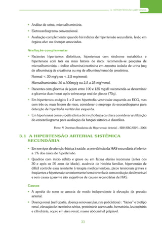 A HIPERTENSÃO ARTERIAL




    Análise de urina, microalbuminúria.
    Eletrocardiograma convencional.
    Avaliação complementar quando há indícios de hipertensão secundária, lesão em
     órgãos-alvo ou doenças associadas.

   Avaliação complementar
   • Pacientes hipertensos diabéticos, hipertensos com síndrome metabólica e
     hipertensos com três ou mais fatores de risco: recomenda-se pesquisa de
     microalbuminúria – índice albumina/creatinina em amostra isolada de urina (mg
     de albumina/g de creatinina ou mg de albumina/mmol de creatinina.
     Normal < 30 mg/g ou < 2,5 mg/mmol;
     Microalbuminúria: 30 a 300mg/g ou 2,5 a 25 mg/mmol.
   • Pacientes com glicemia de jejum entre 100 e 125 mg/dl: recomenda-se determinar
     a glicemia duas horas após sobrecarga oral de glicose (75g).
   • Em hipertensos estágios 1 e 2 sem hipertrofia ventricular esquerda ao ECG, mas
     com três ou mais fatores de risco, considerar o emprego do ecocardiograma para
     detecção de hipertrofia ventricular esquerda.
   • Em hipertensos com suspeita clínica de insuficiência cardíaca considerar a utilização
     do ecocardiograma para avaliação da função sistólica e diastólica.

                      Fonte: V Diretrizes Brasileiras de Hipertensão Arterial – SBH/SBC/SBN – 2006


3.1 A HIPERTENSÃO ARTERIAL SISTÊMICA
    SECUNDÁRIA

    Em serviços de atenção básica à saúde, a prevalência da HAS secundária é inferior
     a 1% dos casos de hipertensão.
    Quadros com início súbito e grave ou em faixas etárias incomuns (antes dos
     30 e após os 50 anos de idade), ausência de história familiar, hipertensão de
     difícil controle e/ou resistente à terapia medicamentosa, picos tensionais graves e
     freqüentes e hipertensão anteriormente bem controlada com evolução desfavorável
     e sem causa aparente são sugestivos de causas secundárias de HAS.

   Causas
    A apnéia do sono se associa de modo independente à elevação da pressão
     arterial.
    Doença renal (nefropatia, doença renovascular, rins policísticos) : “fácies” e biotipo
     renal, elevação de creatinina sérica, proteinúria acentuada, hematúria, leucocitúria
     e cilindrúria, sopro em área renal, massa abdominal palpável.


                                            33
 