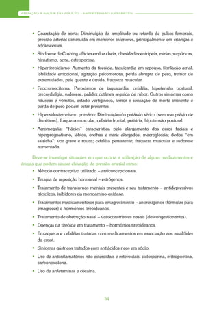 ATENÇÃO À SAÚDE DO ADULTO – HIPERTENSÃO E DIABETES




      Coarctação de aorta: Diminuição da amplitude ou retardo de pulsos femorais,
       pressão arterial diminuída em membros inferiores, principalmente em crianças e
       adolescentes.
      Síndrome de Cushing – fácies em lua cheia, obesidade centrípeta, estrias purpúricas,
       hirsutismo, acne, osteoporose.
      Hipertireoidismo: Aumento da tireóide, taquicardia em repouso, fibrilação atrial,
       labilidade emocional, agitação psicomotora, perda abrupta de peso, tremor de
       extremidades, pele quente e úmida, fraqueza muscular.
      Feocromocitoma: Paroxismos de taquicardia, cefaléia, hipotensão postural,
       precordialgia, sudorese, palidez cutânea seguida de rubor. Outros sintomas como
       náuseas e vômitos, estado vertiginoso, temor e sensação de morte iminente e
       perda de peso podem estar presentes.
      Hiperaldosteronismo primário: Diminuição do potássio sérico (sem uso prévio de
       diuréticos), fraqueza muscular, cefaléia frontal, poliúria, hipotensão postural.
      Acromegalia: “Fácies” característica pelo alargamento dos ossos faciais e
       hiperprognatismo, lábios, orelhas e nariz alargados, macroglossia; dedos “em
       salsicha”; voz grave e rouca; cefaléia persistente; fraqueza muscular e sudorese
       aumentada.

     Deve-se investigar situações em que ocorra a utilização de alguns medicamentos e
drogas que podem causar elevação da pressão arterial como:
      Método contraceptivo utilizado – anticoncepcionais.
      Terapia de reposição hormonal – estrógenos.
      Tratamento de transtornos mentais presentes e seu tratamento – antidepressivos
       tricíclicos, inibidores da monoamino-oxidase.
      Tratamentos medicamentosos para emagrecimento – anorexígenos (fórmulas para
       emagrecer) e hormônios tireoideanos.
      Tratamento de obstrução nasal – vasoconstritores nasais (descongestionantes).
      Doenças da tireóide em tratamento – hormônios tireoideanos.
      Enxaqueca e cefaléias tratadas com medicamentos em associação aos alcalóides
       da ergot.
      Sintomas gástricos tratados com antiácidos ricos em sódio.
      Uso de antiinflamatórios não esteroidais e esteroidais, ciclosporina, eritropoetina,
       carbonoxolona.
      Uso de anfetaminas e cocaína.




                                           34
 