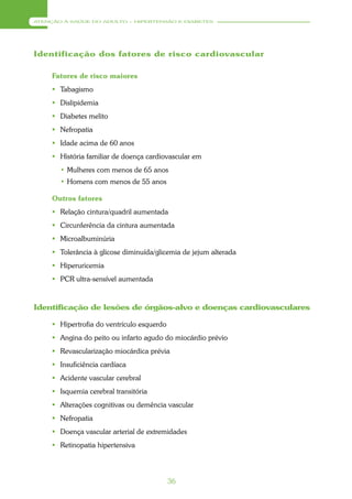 ATENÇÃO À SAÚDE DO ADULTO – HIPERTENSÃO E DIABETES




Identificação dos fatores de risco cardiovascular

     Fatores de risco maiores
      Tabagismo
      Dislipidemia
      Diabetes melito
      Nefropatia
      Idade acima de 60 anos
      História familiar de doença cardiovascular em
       • Mulheres com menos de 65 anos
       • Homens com menos de 55 anos

     Outros fatores
      Relação cintura/quadril aumentada
      Circunferência da cintura aumentada
      Microalbuminúria
      Tolerância à glicose diminuída/glicemia de jejum alterada
      Hiperuricemia
      PCR ultra-sensível aumentada



Identificação de lesões de órgãos-alvo e doenças cardiovasculares

      Hipertrofia do ventrículo esquerdo
      Angina do peito ou infarto agudo do miocárdio prévio
      Revascularização miocárdica prévia
      Insuficiência cardíaca
      Acidente vascular cerebral
      Isquemia cerebral transitória
      Alterações cognitivas ou demência vascular
      Nefropatia
      Doença vascular arterial de extremidades
      Retinopatia hipertensiva




                                            36
 