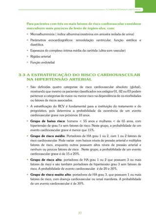 A HIPERTENSÃO ARTERIAL




  Para pacientes com três ou mais fatores de risco cardiovascular considerar
  marcadores mais precoces da lesão de órgãos-alvo, com:
   Microalbuminúria ( índice albumina/creatinina em amostra isolada de urina)
   Parâmetros ecocardiográficos: remodelação ventricular, função sistólica e
    diastólica.
   Espessura do complexo íntima-média da carótida (ultra-som vascular)
   Rigidez arterial
   Função endotelial



3.3 A ESTRATIFICAÇÃO DO RISCO CARDIOVASCULAR
    NA HIPERTENSÃO ARTERIAL

   São definidas quatro categorias de risco cardiovascular absoluto (global),
    mostrando que mesmo os pacientes classificados nos estágios 01, 02 ou 03 podem
    pertencer a categorias de maior ou menor risco na dependência de co-morbidades
    ou fatores de riscos associados.
   A estratificação do RCV é fundamental para a instituição do tratamento e do
    prognóstico, pois determina a probabilidade da ocorrência de um evento
    cardiovascular grave nos próximos 10 anos.
   Grupo de baixo risco: homens < 55 anos e mulheres < de 65 anos, com
    hipertensão de grau I e sem fatores de risco. Neste grupo, a probabilidade de um
    evento cardiovascular grave é menor que 15%.
   Grupo de risco médio: Portadores de HA grau 1 ou 2, com 1 ou 2 fatores de
    risco cardiovascular. Pode variar com baixos níveis de pressão arterial e múltiplos
    fatores de risco, enquanto outros possuem altos níveis de pressão arterial e
    nenhum ou poucos fatores de risco . Neste grupo, a probabilidade de um evento
    cardiovascular grave é de 15 e 20%.
   Grupo de risco alto: portadores de HA grau 1 ou 2 que possuem 3 ou mais
    fatores de risco e são também portadores de hipertensão grau 3 sem fatores de
    risco. A probabilidade de evento cardiovascular é de 20 e 30%.
   Grupo de risco muito alto: portadores de HA grau 3, que possuem 1 ou mais
    fatores de risco, com doença cardiovascular ou renal manifesta. A probabilidade
    de um evento cardiovascular é de 30%.




                                        37
 