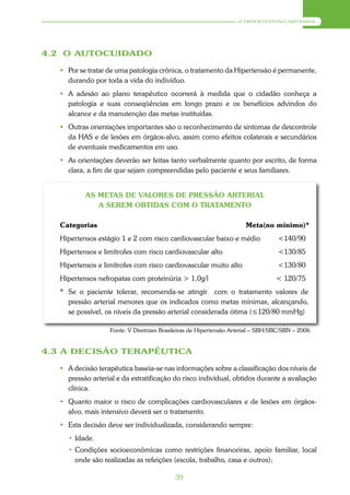 A HIPERTENSÃO ARTERIAL




4.2 O AUTOCUIDADO

    Por se tratar de uma patologia crônica, o tratamento da Hipertensão é permanente,
     durando por toda a vida do indivíduo.
    A adesão ao plano terapêutico ocorrerá à medida que o cidadão conheça a
     patologia e suas conseqüências em longo prazo e os benefícios advindos do
     alcance e da manutenção das metas instituídas.
    Outras orientações importantes são o reconhecimento de sintomas de descontrole
     da HAS e de lesões em órgãos-alvo, assim como efeitos colaterais e secundários
     de eventuais medicamentos em uso.
    As orientações deverão ser feitas tanto verbalmente quanto por escrito, de forma
     clara, a fim de que sejam compreendidas pelo paciente e seus familiares.


           AS METAS DE VALORES DE PRESSÃO ARTERIAL
              A SEREM OBTIDAS COM O TRATAMENTO

   Categorias                                                         Meta(no mínimo)*
   Hipertensos estágio 1 e 2 com risco cardiovascular baixo e médio               <140/90
   Hipertensos e limítrofes com risco cardiovascular alto                         <130/85
   Hipertensos e limítrofes com risco cardiovascular muito alto                   <130/80
   Hipertensos nefropatas com proteinúria > 1,0g/l                                < 120/75
   * Se o paciente tolerar, recomenda-se atingir com o tratamento valores de
     pressão arterial menores que os indicados como metas mínimas, alcançando,
     se possível, os níveis da pressão arterial considerada ótima (≤120/80 mmHg)

                   Fonte: V Diretrizes Brasileiras de Hipertensão Arterial – SBH/SBC/SBN – 2006


4.3 A DECISÃO TERAPÊUTICA

    A decisão terapêutica baseia-se nas informações sobre a classificação dos níveis de
     pressão arterial e da estratificação do risco individual, obtidos durante a avaliação
     clínica.
    Quanto maior o risco de complicações cardiovasculares e de lesões em órgãos-
     alvo, mais intensivo deverá ser o tratamento.
    Esta decisão deve ser individualizada, considerando sempre:
     • Idade.
     • Condições socioeconômicas como restrições financeiras, apoio familiar, local
       onde são realizadas as refeições (escola, trabalho, casa e outros);

                                           39
 