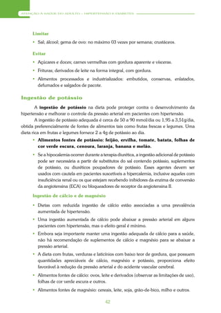 ATENÇÃO À SAÚDE DO ADULTO – HIPERTENSÃO E DIABETES




     Limitar
      Sal; álcool; gema de ovo: no máximo 03 vezes por semana; crustáceos.

     Evitar
      Açúcares e doces; carnes vermelhas com gordura aparente e vísceras.
      Frituras; derivados de leite na forma integral, com gordura.
      Alimentos processados e industrializados: embutidos, conservas, enlatados,
       defumados e salgados de pacote.

Ingestão de potássio
        A ingestão de potássio na dieta pode proteger contra o desenvolvimento da
hipertensão e melhorar o controle da pressão arterial em pacientes com hipertensão.
        A ingestão de potássio adequada é cerca de 50 a 90 mmol/dia ou 1,95 a 3,51g/dia,
obtida preferencialmente de fontes de alimentos tais como frutas frescas e legumes. Uma
dieta rica em frutas e legumes fornece 2 a 4g de potássio ao dia.
      Alimentos fontes de potássio: feijão, ervilha, tomate, batata, folhas de
       cor verde escura, cenoura, laranja, banana e melão.
      Se a hipocalemia ocorrer durante a terapia diurética, a ingestão adicional de potássio
       pode ser necessária a partir de substitutos do sal contendo potássio, suplementos
       de potássio, ou diuréticos poupadores de potássio. Esses agentes devem ser
       usados com cautela em pacientes suscetíveis a hipercalemia, inclusive aqueles com
       insuficiência renal ou os que estejam recebendo inibidores da enzima de conversão
       da angiotensina (ECA) ou bloqueadores de receptor da angiotensina II.

     Ingestão de cálcio e de magnésio

      Dietas com reduzida ingestão de cálcio estão associadas a uma prevalência
       aumentada de hipertensão.
      Uma ingestão aumentada de cálcio pode abaixar a pressão arterial em alguns
       pacientes com hipertensão, mas o efeito geral é mínimo.
      Embora seja importante manter uma ingestão adequada de cálcio para a saúde,
       não há recomendação de suplementos de cálcio e magnésio para se abaixar a
       pressão arterial.
      A dieta com frutas, verduras e laticínios com baixo teor de gordura, que possuem
       quantidades apreciáveis de cálcio, magnésio e potássio, proporciona efeito
       favorável à redução da pressão arterial e do acidente vascular cerebral.
      Alimentos fontes de cálcio: ovos, leite e derivados (observar as limitações de uso),
       folhas de cor verde escura e outros.
      Alimentos fontes de magnésio: cereais, leite, soja, grão-de-bico, milho e outros.

                                            42
 
