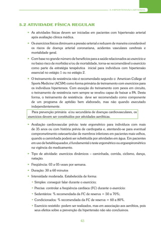 A HIPERTENSÃO ARTERIAL




5.2 ATIVIDADE FÍSICA REGULAR

    As atividades físicas devem ser iniciadas em pacientes com hipertensão arterial
     após avaliação clínica médica.
    Os exercícios físicos diminuem a pressão arterial e reduzem de maneira considerável
     os riscos de doença arterial coronariana, acidentes vasculares cerebrais e
     mortalidade geral.
    Com base no grande número de benefícios para a saúde relacionados ao exercício e
     no baixo risco de morbidez e/ou de mortalidade, torna-se recomendável o exercício
     como parte da estratégia terapêutica inicial para indivíduos com hipertensão
     essencial no estágio 1 ou no estágio 2.
    O treinamento de resistência não é recomendado segundo o American College of
     Sports Medicine (ACSM) como forma primária de treinamento com exercícios para
     os indivíduos hipertensos. Com exceção do treinamento com pesos em circuito,
     o treinamento de resistência nem sempre se revelou capaz de baixar a PA. Desta
     forma, o treinamento de resistência deve ser recomendado como componente
     de um programa de aptidão bem elaborado, mas não quando executado
     independentemente.
     Para prevenção primária e/ou secundária de doenças cardiovasculares, os
   exercícios devem ser constituídos por atividades aeróbicas.

    Avaliação cardiovascular prévia: teste ergométrico para indivíduos com mais
     de 35 anos ou com história prévia de cardiopatia e, atentando-se para eventual
     comprometimento osteoarticular de membros inferiores em pacientes mais velhos,
     quando a caminhada poderá ser substituída por atividades em água. Em pacientes
     em uso de betabloqueador, é fundamental o teste ergométrico ou ergoespirométrico
     na vigência do medicamento.
    Tipo de atividade: exercícios dinâmicos – caminhada, corrida, ciclismo, dança,
     natação.
    Freqüência: 03 a 05 vezes por semana.
    Duração: 30 a 60 minutos
    Intensidade moderada. Estabelecida de forma:
     • Simples: conseguir falar durante o exercício;
     • Precisa: controlar a freqüência cardíaca (FC) durante o exercício:
     • Sedentários: % recomendada da FC de reserva = 50 a 70%;
     • Condicionados: % recomendada da FC de reserva = 60 a 80%.
     • Exercício resistido: podem ser realizados, mas em associação aos aeróbios, pois
       seus efeitos sobre a prevenção da hipertensão não são conclusivos.


                                         43
 