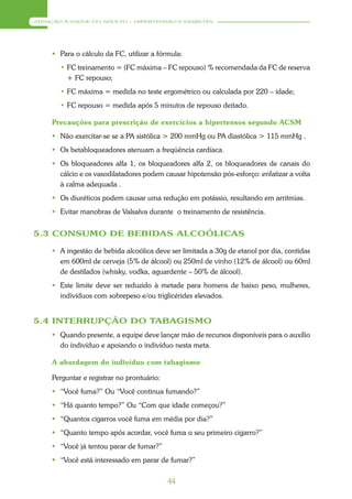 ATENÇÃO À SAÚDE DO ADULTO – HIPERTENSÃO E DIABETES




      Para o cálculo da FC, utilizar a fórmula:
       • FC treinamento = (FC máxima – FC repouso) % recomendada da FC de reserva
         + FC repouso;
       • FC máxima = medida no teste ergométrico ou calculada por 220 – idade;
       • FC repouso = medida após 5 minutos de repouso deitado.

     Precauções para prescrição de exercícios a hipertensos segundo ACSM
      Não exercitar-se se a PA sistólica > 200 mmHg ou PA diastólica > 115 mmHg .
      Os betabloqueadores atenuam a freqüência cardíaca.
      Os bloqueadores alfa 1, os bloqueadores alfa 2, os bloqueadores de canais do
       cálcio e os vasodilatadores podem causar hipotensão pós-esforço: enfatizar a volta
       à calma adequada .
      Os diuréticos podem causar uma redução em potássio, resultando em arritmias.
      Evitar manobras de Valsalva durante o treinamento de resistência.


5.3 CONSUMO DE BEBIDAS ALCOÓLICAS

      A ingestão de bebida alcoólica deve ser limitada a 30g de etanol por dia, contidas
       em 600ml de cerveja (5% de álcool) ou 250ml de vinho (12% de álcool) ou 60ml
       de destilados (whisky, vodka, aguardente – 50% de álcool).
      Este limite deve ser reduzido à metade para homens de baixo peso, mulheres,
       indivíduos com sobrepeso e/ou triglicérides elevados.


5.4 INTERRUPÇÃO DO TABAGISMO
      Quando presente, a equipe deve lançar mão de recursos disponíveis para o auxílio
       do indivíduo e apoiando o indivíduo nesta meta.

     A abordagem do indivíduo com tabagismo

     Perguntar e registrar no prontuário:
      “Você fuma?” Ou “Você continua fumando?”
      “Há quanto tempo?” Ou “Com que idade começou?”
      “Quantos cigarros você fuma em média por dia?”
      “Quanto tempo após acordar, você fuma o seu primeiro cigarro?”
      “Você já tentou parar de fumar?”
      “Você está interessado em parar de fumar?”

                                            44
 