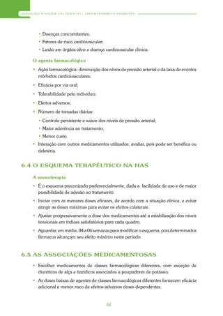ATENÇÃO À SAÚDE DO ADULTO – HIPERTENSÃO E DIABETES




       • Doenças concomitantes;
       • Fatores de risco cardiovascular;
       • Lesão em órgãos-alvo e doença cardiovascular clínica.

     O agente farmacológico
      Ação farmacológica: diminuição dos níveis de pressão arterial e da taxa de eventos
       mórbidos cardiovasculares;
      Eficácia por via oral;
      Tolerabilidade pelo indivíduo;
      Efeitos adversos;
      Número de tomadas diárias:
       • Controle persistente e suave dos níveis de pressão arterial;
       • Maior aderência ao tratamento;
       • Menor custo.
      Interação com outros medicamentos utilizados: avaliar, pois pode ser benéfica ou
       deletéria.


6.4 O ESQUEMA TERAPÊUTICO NA HAS

     A monoterapia
      É o esquema preconizado preferencialmente, dada a facilidade de uso e de maior
       possibilidade de adesão ao tratamento.
      Iniciar com as menores doses eficazes, de acordo com a situação clínica, e evitar
       atingir as doses máximas para evitar os efeitos colaterais.
      Ajustar progressivamente a dose dos medicamentos até a estabilização dos níveis
       tensionais em índices satisfatórios para cada quadro.
      Aguardar, em média, 04 a 06 semanas para modificar o esquema, pois determinados
       fármacos alcançam seu efeito máximo neste período.



6.5 AS ASSOCIAÇÕES MEDICAMENTOSAS

      Escolher medicamentos de classes farmacológicas diferentes, com exceção de
       diuréticos de alça e tiazídicos associados a poupadores de potássio.
      As doses baixas de agentes de classes farmacológicas diferentes fornecem eficácia
       adicional e menor risco de efeitos adversos doses-dependentes.


                                            48
 