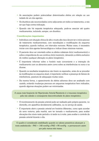 A HIPERTENSÃO ARTERIAL




   As associações podem potencializar determinados efeitos em relação ao uso
    isolado de um dos agentes.
   Os diuréticos são recomendados como adjuvantes em todos os tratamentos, a não
    ser que haja contra-indicação.
   Quando não há resposta terapêutica adequada, pode-se associar até quatro
    medicamentos, incluindo, sempre, um diurético.

  Considerações importantes
   Indivíduos com situação clínica de alto e muito alto risco devem ter o início precoce
    de tratamento medicamentoso, com reavaliações e modificações do esquema
    terapêutico, quando ineficaz, em intervalos menores. Muitas vezes, é necessário
    iniciar com dois agentes farmacológicos e indicar doses máximas maiores.
   O paciente deve ser orientado sobre os efeitos colaterais do(s) medicamento(s) e
    sobre a importância do uso contínuo do(s) mesmo(s), deixando a critério exclusivo
    do médico qualquer alteração no plano terapêutico.
   É importante informar sobre o horário mais conveniente e a interação do
    medicamento com os alimentos assim como sobre as interferências no sono e na
    diurese.
   Quando os resultados terapêuticos não forem os esperados, antes de se proceder
    às modificações no esquema atual, é importante verificar a presença de fatores de
    interferência, passíveis de adequação muitas vezes.
   Da mesma forma, o aparecimento de efeitos adversos deve ser analisado com
    cautela, evitando mudanças precoces em esquemas terapêuticos bem indicados,
    quando algumas situações podem ser minimizadas.


A causa mais freqüente de Hipertensão Arterial Resistente é o insucesso terapêutico
      pela não adesão e conseqüente descontinuidade do plano terapêutico.


   O monitoramento da pressão arterial pode ser realizado pelo próprio paciente, no
    domicílio, em aparelhos devidamente calibrados, ou no serviço de saúde.
   É importante aferir a pressão arterial em horários diferentes, como após acordar
    do sono noturno, pela manhã, sem ter tomado o medicamento, para avaliar
    elevações dos níveis neste período e à tarde ou à noite, para avaliar o controle da
    pressão arterial durante o dia.

 O quadro é considerado estabilizado quando os valores pressóricos alcançam a
meta estabelecida – PAS < 140 mmHg e PAD <90 mmHg - e permanecem assim
                         por pelo menos três meses.


                                         49
 