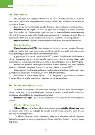 ATENÇÃO À SAÚDE DO ADULTO – HIPERTENSÃO E DIABETES




A)    Diuréticos
       São as drogas mais usadas no tratamento da HAS, em todo o mundo, há mais de
trinta anos. Os diuréticos têm papel vital no controle da HAS, seja isolado ou em associação
com outras drogas.
       Essas drogas têm demonstrado redução de morte e de complicações cardiovasculares.
       Mecanismos de Ação – o local de ação dessas drogas é o néfron (unidade
morfofuncional do rim). O mecanismo exato pelo qual os diuréticos baixam a pressão ainda
não está devidamente esclarecido. Inicialmente, produzem leve depleção de sódio. Com a
continuação da terapia, ocorre também diminuição da resistência vascular periférica.
       Efeitos adversos – podem eliminar potássio com doses moderadas ou elevadas.

      Tipo de Diurético
       Hidroclorotiazida (HCT) – é o diurético padronizado para uso rotineiro. Deve ser
usado, na maioria das vezes, como droga inicial, permitindo uma ação anti-hipertensiva
lenta, com reações compensatórias reflexas menos intensas.
       A prevenção dos efeitos colaterais da HCT – como dislipidemias, intolerância a
glicose, hipopotassemia, impotência sexual e hiperuricemia – é alcançada com doses cada
vez menores, e vigilância dessas alterações. Não se deve ultrapassar a dose de 50 mg/dia.
       Estudos têm mostrado diminuição da excreção urinária de cálcio. Este efeito tem sido
associado à baixa incidência de fraturas em pacientes idosos que usam HCT.
       Pacientes com insuficiência cardíaca e insuficiência renal crônica (creatinina > que
3,0 mg/dl) deverão usar a furosemida, ao invés da hidroclorotiazida.
       Em diabéticos, utilizar doses baixas (12,5 a 25 mg/dia), o que minimiza os efeitos
adversos. Deve-se, ainda, monitorizar o potássio e a glicose sangüínea.


B)    Inibidores simpáticos
      O cérebro exerce grande controle sobre a circulação. Portanto, atuar farmacologica-
mente, nesta área, é imprescindível para diminuir a pressão arterial nos hipertensos –
clonidina e alfametildopa são as drogas preferenciais.
      Mecanismo de ação – essas drogas deprimem o tônus simpático do sistema nervoso
central.

      Tipo de inibidor simpático
      Alfametildopa – é a droga ideal para tratamento da grávida hipertensa, pois
se mostrou mais efetiva na redução da pressão arterial dessas pacientes, além de não
provocar má formação fetal.
       Os efeitos colaterais, como hipotensão postural e disfunção sexual, sintomas
freqüentes no paciente com neuropatia autonômica diabética, limitam o seu uso nessa
população.



                                            52
 