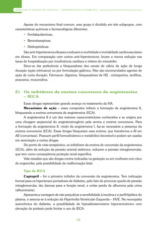 ATENÇÃO À SAÚDE DO ADULTO – HIPERTENSÃO E DIABETES




      Apesar do mecanismo final comum, esse grupo é dividido em três subgrupos, com
características químicas e farmacológicas diferentes:
       Fenilalquilaminas,
       Benzotiazepinas;
       Diidropiridinas.
      São anti-hipertensivos eficazes e reduzem a morbidade e mortalidade cardiovasculares
em idosos. Em comparação com outros anti-hipertensivos, levam a menor redução nas
taxas de hospitalização por insuficiência cardíaca e infarto do miocárdio.
      Deve-se dar preferência a bloqueadores dos canais de cálcio de ação de longa
duração (ação intrínseca) ou por formulação galênica. Não são recomendados agentes de
ação de curta duração. Fármacos: digoxina, bloqueadores de H2 , ciclosporina, teofilina,
prazosina, moxonidina.


E)    Os inibidores da enzima conversora da angiotensina
      – IECA
       Essas drogas representam grande avanço no tratamento da HA.
       Mecanismo de ação – esses compostos inibem a formação de angiotensina II,
bloqueando a enzima conversora de angiotensina (ECA).
       A angiotensina II é um dos maiores vasoconstrictores conhecidos e se origina por
uma clivagem seqüencial do angiotensinogênio pela renina e enzima conversora. Para
a formação da angiotensina II, vindo da angiotensina I, faz-se necessária a presença da
enzima conversora (ECA). Essas drogas bloqueiam essa enzima, que transforma a AI em
AII (convertase). Possuem perfil hemodinâmico e metabólico favorável e podem ser usadas
em associação a outras drogas.
       Do ponto de vista terapêutico, os inibidores da enzima de conversão da angiotensina
(ECA), além da redução da pressão arterial sistêmica, reduzem a pressão intraglomerular,
que tem como conseqüência proteção renal específica.
       Vale ressaltar que são drogas contra-indicadas na gestação ou em mulheres com risco
de engravidar, pela possibilidade de malformação fetal.

      Tipo de IECA
       Captopril – foi o primeiro inibidor da conversão da angiotensina. Tem indicação
formal para os hipertensos portadores de diabetes, pelo fato de provocar queda da pressão
intraglomerular, tão danosa para a função renal, e evitar perda de albumina pela urina
(albuminúria).
       Apresenta a vantagem de não prejudicar a sensibilidade à insulina e o perfil lipídico do
plasma, e associa-se à redução da Hipertrofia Ventricular Esquerda – HVE. Na neuropatia
autonômica do diabetes, a possibilidade de hipoaldosteronismo hiporreninêmico com
elevação de potássio pode limitar o uso de IECA.


                                              54
 
