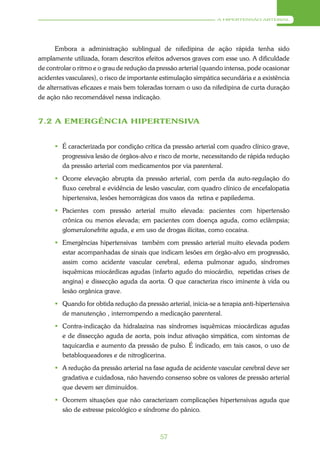 A HIPERTENSÃO ARTERIAL




      Embora a administração sublingual de nifedipina de ação rápida tenha sido
amplamente utilizada, foram descritos efeitos adversos graves com esse uso. A dificuldade
de controlar o ritmo e o grau de redução da pressão arterial (quando intensa, pode ocasionar
acidentes vasculares), o risco de importante estimulação simpática secundária e a existência
de alternativas eficazes e mais bem toleradas tornam o uso da nifedipina de curta duração
de ação não recomendável nessa indicação.


7.2 A EMERGÊNCIA HIPERTENSIVA


       É caracterizada por condição crítica da pressão arterial com quadro clínico grave,
        progressiva lesão de órgãos-alvo e risco de morte, necessitando de rápida redução
        da pressão arterial com medicamentos por via parenteral.
       Ocorre elevação abrupta da pressão arterial, com perda da auto-regulação do
        fluxo cerebral e evidência de lesão vascular, com quadro clínico de encefalopatia
        hipertensiva, lesões hemorrágicas dos vasos da retina e papiledema.
       Pacientes com pressão arterial muito elevada: pacientes com hipertensão
        crônica ou menos elevada; em pacientes com doença aguda, como eclâmpsia;
        glomerulonefrite aguda, e em uso de drogas ilícitas, como cocaína.
       Emergências hipertensivas também com pressão arterial muito elevada podem
        estar acompanhadas de sinais que indicam lesões em órgão-alvo em progressão,
        assim como acidente vascular cerebral, edema pulmonar agudo, síndromes
        isquêmicas miocárdicas agudas (infarto agudo do miocárdio, repetidas crises de
        angina) e dissecção aguda da aorta. O que caracteriza risco iminente à vida ou
        lesão orgânica grave.
       Quando for obtida redução da pressão arterial, inicia-se a terapia anti-hipertensiva
        de manutenção , interrompendo a medicação parenteral.
       Contra-indicação da hidralazina nas síndromes isquêmicas miocárdicas agudas
        e de dissecção aguda de aorta, pois induz ativação simpática, com sintomas de
        taquicardia e aumento da pressão de pulso. É indicado, em tais casos, o uso de
        betabloqueadores e de nitroglicerina.
       A redução da pressão arterial na fase aguda de acidente vascular cerebral deve ser
        gradativa e cuidadosa, não havendo consenso sobre os valores de pressão arterial
        que devem ser diminuídos.
       Ocorrem situações que não caracterizam complicações hipertensivas aguda que
        são de estresse psicológico e síndrome do pânico.



                                            57
 