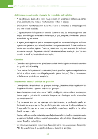 ATENÇÃO À SAÚDE DO ADULTO – HIPERTENSÃO E DIABETES




     Anticoncepcionais orais e terapia de reposição estrogênica
      A hipertensão é duas a três vezes mais comum em usuárias de anticoncepcionais
       orais, especialmente entre as mulheres mais velhas e obesas.
      Em mulheres hipertensas com mais de 35 anos e fumantes, o anticoncepcional
       oral está contra-indicado.
      O aparecimento de hipertensão arterial durante o uso de anticoncepcional oral
       impõe a interrupção imediata da medicação, o que, em geral, normaliza a pressão
       arterial em alguns meses.
      A reposição estrogênica após a menopausa pode ser recomendada para mulheres
       hipertensas, pois tem pouca interferência sobre a pressão arterial. A via transdérmica
       parece ser a melhor opção. Contudo, como um pequeno número de mulheres
       apresenta elevação da pressão arterial, há necessidade de avaliação periódica da
       pressão arterial, após o início da reposição.

     Gravidez
      Considera-se hipertensão na gravidez quando o nível da pressão arterial for maior
       ou igual a 140/90mmHg.
      Duas formas de hipertensão podem complicar a gravidez: hipertensão preexistente
       (crônica) e hipertensão induzida pela gravidez (pré-eclâmpsia). Elas podem ocorrer
       isoladamente ou de forma associada.

     Hipertensão arterial crônica na gravidez
      Corresponde à hipertensão de qualquer etiologia, presente antes da gravidez ou
       diagnosticada até a vigésima semana da gestação.
      As mulheres com níveis inferiores a 159/99 mmHg não são candidatas a tratamento
       farmacológico, pois não há evidência de que o uso de drogas resulta em melhor
       evolução neonatal.
      Em pacientes sob uso de agentes anti-hipertensivos, a medicação pode ser
       diminuída ou suspensa em função de hipotensão materna. A alfametildopa é a
       droga preferida, por ser a mais bem estudada e não haver evidência de efeitos
       deletérios para o feto.
      Opções aditivas ou alternativas incluem betabloqueadores (podem estar associados
       a crescimento fetal restrito), outros bloqueadores adrenérgicos, bloqueadores de
       canais de cálcio e diuréticos.
      Os inibidores da enzima conversora da angiotensina e os antagonistas do receptor
       AT1 da angiotensina II são contra-indicados durante a gravidez.


                                            60
 