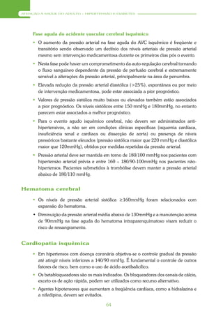ATENÇÃO À SAÚDE DO ADULTO – HIPERTENSÃO E DIABETES




     Fase aguda do acidente vascular cerebral isquêmico
      O aumento da pressão arterial na fase aguda do AVC isquêmico é freqüente e
       transitório sendo observado um declínio dos níveis arteriais de pressão arterial
       mesmo sem intervenção medicamentosa durante os primeiros dias pós o evento.
      Nesta fase pode haver um comprometimento da auto-regulação cerebral tornando
       o fluxo sanguíneo dependente da pressão de perfusão cerebral e extremamente
       sensível a alterações da pressão arterial, principalmente na área de penumbra.
      Elevada redução da pressão arterial diastólica (>25%), espontânea ou por meio
       de intervenção medicamentosa, pode estar associada a pior prognóstico.
      Valores de pressão sistólica muito baixos ou elevados também estão associados
       a pior prognóstico. Os níveis sistólicos entre 150 mmHg e 180mmHg, no entanto
       parecem estar associados a melhor prognóstico.
      Para o evento agudo isquêmico cerebral, não devem ser administrados anti-
       hipertensivos, a não ser em condições clínicas específicas (isquemia cardíaca,
       insuficiência renal e cardíaca ou dissecção de aorta) ou presença de níveis
       pressóricos bastante elevados (pressão sistólica maior que 220 mmHg e diastólica
       maior que 120mmHg), obtidos por medidas repetidas da pressão arterial.
      Pressão arterial deve ser mantida em torno de 180/100 mmHg nos pacientes com
       hipertensão arterial prévia e entre 160 – 180/90-100mmHg nos pacientes não-
       hipertensos. Pacientes submetidos à trombólise devem manter a pressão arterial
       abaixo de 180/110 mmHg.


Hematoma cerebral

      Os níveis de pressão arterial sistólica ≥160mmHg foram relacionados com
       expansão do hematoma.
     • Diminuição da pressão arterial média abaixo de 130mmHg e a manutenção acima
       de 90mmHg na fase aguda do hematoma intraparenquimatoso visam reduzir o
       risco de ressangramento.


Cardiopatia isquêmica

      Em hipertensos com doença coronária objetiva-se o controle gradual da pressão
       até atingir níveis inferiores a 140/90 mmHg. É fundamental o controle de outros
       fatores de risco, bem como o uso de ácido acetilsalicílico.
      Os betabloqueadores são os mais indicados. Os bloqueadores dos canais de cálcio,
       exceto os de ação rápida, podem ser utilizados como recurso alternativo.
      Agentes hipotensores que aumentam a freqüência cardíaca, como a hidralazina e
       a nifedipina, devem ser evitados.

                                         64
 
