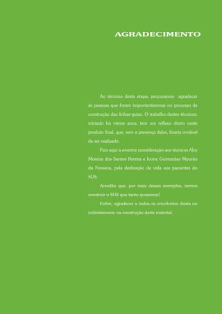 AGRADECIMENTO




       Ao término desta etapa, procuramos agradecer

às pessoas que foram importantíssimas no processo de

construção das linhas-guias. O trabalho destes técnicos,
iniciado há vários anos, tem um reflexo direto neste

produto final, que, sem a presença deles, ficaria inviável

de ser realizado.

       Fica aqui a enorme consideração aos técnicos Alcy

Moreira dos Santos Pereira e Ivone Guimarães Mourão

da Fonseca, pela dedicação de vida aos pacientes do

SUS.

       Acredito que, por mais desses exemplos, iremos

construir o SUS que tanto queremos!

       Enfim, agradecer a todos os envolvidos direta ou

indiretamente na construção deste material.
 