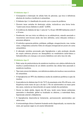 DIABETES MELLITUS




O diabetes tipo 1
 Conseqüente à destruição de células beta do pâncreas, que leva à deficiência
  absoluta de insulina e tendência à cetoacidose.
 O diabetes tipo 1 é classificado de acordo com a causa do problema.
 Ocorrem taxas variadas de destruição celular, incluindo-se uma forma lenta-
  “Latent auto-imune diabetes in adults” (LADA).
 A incidência do diabetes de tipo 1 varia de 7 a 12 por 100.000 habitantes entre 0
  a 14 anos.
 Geralmente, tem seu início na infância ou na adolescência, estando associado a
  mecanismos auto-imunes ainda não bem definidos, como infecções viróticas e
  processos alérgicos.
 O indivíduo apresenta poliúria, polidipsia, polifagia, emagrecimento, mas, muitas
  vezes, o diagnóstico somente é feito em situação emergencial em jovem em coma
  cetoacidótico.
 A alteração osmótica provocada pela hiperglicemia e pela produção elevada
  de corpos cetônicos provoca um desequilíbrio no metabolismo ácido-básico e
  hidroeletrolítico em crianças e em jovens diabéticos com sério risco de vida.

O diabetes tipo 2
 Pode variar de predominância da resistência insulínica com relativa deficiência de
  insulina à predominância de um defeito secretório das células beta associado à
  resistência insulínica.
 Tipo mais comum de diabetes, com deficiência relativa de insulina e rara ocorrência
  de cetoacidose.
 A hiperglicemia em 90% dos diabéticos resulta da resistência periférica à ação da
  insulina.
 A prevalência do diabetes tipo 2 é de 7,8 % da população entre 30 e 69 anos, com
  freqüência muito maior do que a do tipo 1. Por ser assintomático na maior parte
  dos casos, costuma ser desconhecido em quase metade dos portadores.
 Ocorre na idade adulta, depois dos 40 anos, tendo como fatores ambientais
  associados à obesidade, global ou localizada no abdome, a inatividade física,
  hipertensão arterial e dislipidemia.
 A hiperglicemia desenvolve-se lentamente, permanecendo assintomática por
  vários anos.
 A sintomatologia clínica é bastante frustrada sendo diagnosticada, na maioria das
  vezes, por queixas vagas ou em exame laboratorial.



                                      71
 