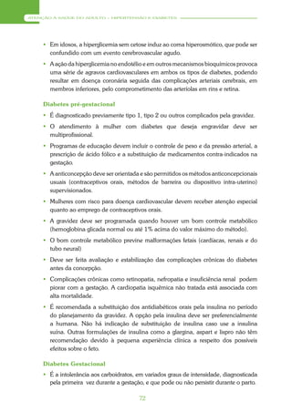 ATENÇÃO À SAÚDE DO ADULTO – HIPERTENSÃO E DIABETES




      Em idosos, a hiperglicemia sem cetose induz ao coma hiperosmótico, que pode ser
       confundido com um evento cerebrovascular agudo.
      A ação da hiperglicemia no endotélio e em outros mecanismos bioquímicos provoca
       uma série de agravos cardiovasculares em ambos os tipos de diabetes, podendo
       resultar em doença coronária seguida das complicações arteriais cerebrais, em
       membros inferiores, pelo comprometimento das arteríolas em rins e retina.

     Diabetes pré-gestacional
      É diagnosticado previamente tipo 1, tipo 2 ou outros complicados pela gravidez.
      O atendimento à mulher com diabetes que deseja engravidar deve ser
       multiprofissional.
      Programas de educação devem incluir o controle de peso e da pressão arterial, a
       prescrição de ácido fólico e a substituição de medicamentos contra-indicados na
       gestação.
      A anticoncepção deve ser orientada e são permitidos os métodos anticoncepcionais
       usuais (contraceptivos orais, métodos de barreira ou dispositivo intra-uterino)
       supervisionados.
      Mulheres com risco para doença cardiovascular devem receber atenção especial
       quanto ao emprego de contraceptivos orais.
      A gravidez deve ser programada quando houver um bom controle metabólico
       (hemoglobina glicada normal ou até 1% acima do valor máximo do método).
      O bom controle metabólico previne malformações fetais (cardíacas, renais e do
       tubo neural)
      Deve ser feita avaliação e estabilização das complicações crônicas do diabetes
       antes da concepção.
      Complicações crônicas como retinopatia, nefropatia e insuficiência renal podem
       piorar com a gestação. A cardiopatia isquêmica não tratada está associada com
       alta mortalidade.
      É recomendada a substituição dos antidiabéticos orais pela insulina no período
       do planejamento da gravidez. A opção pela insulina deve ser preferencialmente
       a humana. Não há indicação de substituição de insulina caso use a insulina
       suína. Outras formulações de insulina como a glargina, aspart e lispro não têm
       recomendação devido à pequena experiência clínica a respeito dos possíveis
       efeitos sobre o feto.

     Diabetes Gestacional
      É a intolerância aos carboidratos, em variados graus de intensidade, diagnosticada
       pela primeira vez durante a gestação, e que pode ou não persistir durante o parto.

                                          72
 