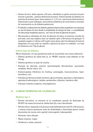 DIABETES MELLITUS




      Fatores de risco: idade superior a 25 anos, obesidade ou ganho excessivo de peso
       durante a gravidez, gordura abdominal excessiva, história familiar de diabetes em
       parentes de primeiro grau, baixa estatura (≤ 1,51 cm), crescimento fetal excessivo,
       hipertensão ou pré-eclâmpsia, antecedentes obstétricos de morte fetal ou neonatal,
       de macrossomia ou de diabetes gestacional.
      É indicado o rastreamento do diabetes gestacional para todas as gestantes com presença
       ou não de fatores de risco devido à simplicidade de adoção do teste e a possibilidade
       de intervenção terapêutica precoce, por meio do teste de glicemia de jejum.
      Recomenda-se solicitação do teste de glicemia de jejum na primeira consulta do
       pré-natal, caso seja negativo deve ser repetido após a 20a-semana de gestação. O
       resultado negativo é inferior a 85 mg/dl, acima deste valor há indicação de teste de
       diagnóstico em que pode ser repetido a glicemia de jejum ou realizado um teste
       de tolerância com 75g de glicose.

     Outros tipos de diabetes
     Menos freqüentes, em que geralmente pode ser encontrada uma causa subjacente:
      Defeitos genéticos da célula beta (p. ex: MODY, maturity onset diabetes on the
       Young)
      Defeitos genéticos na ação de insulina
      Doenças do pâncreas exócrino (pancreatopatia fibrocalculosa, pancreatite,
       neoplasia, fibrose cística, etc)
      Endocrinopatias (Síndrome de Cushing, acromegalia, feocromocitoma, hiper-
       tireoidismo, etc).
      Induzido por fármacos (ácido nicotínico, glicocorticóides, agonistas α-adrenérgicos,
       agonistas β-adrenérgicos, tiazidas, pentamidina, dilantina, interferon alfa).
      Infecções (rubéola congênita, citomegalovírus)



2.   CARACTERÍSTICAS CLÍNICAS

     Diabetes tipo 1
      Período pré-clínico: os sintomas só se manifestam quando da destruição de
       80-90% da massa funcional de células beta (β) e são intermitentes.
      Período clínico: diagnóstico da doença oscila habitualmente entre 01 e 06 semanas;
       a criança costuma apresentar sinais de desidratação e desnutrição graves, lesões
       decorrentes de micose oral e genital (vulvovaginite, balanopostite).
      Sintomas: início abrupto.
      Massa corpórea: magra.
      Tendência a cetose: presente.

                                            73
 