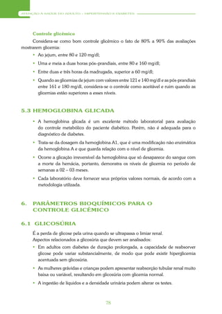 ATENÇÃO À SAÚDE DO ADULTO – HIPERTENSÃO E DIABETES




     Controle glicêmico
     Considera-se como bom controle glicêmico o fato de 80% a 90% das avaliações
mostrarem glicemia:
      Ao jejum, entre 80 e 120 mg/dl;
      Uma e meia a duas horas pós–prandiais, entre 80 e 160 mg/dl;
      Entre duas e três horas da madrugada, superior a 60 mg/dl;
      Quando as glicemias de jejum com valores entre 121 e 140 mg/dl e as pós-prandiais
       entre 161 e 180 mg/dl, considera-se o controle como aceitável e ruim quando as
       glicemias estão superiores a esses níveis.



5.3 HEMOGLOBINA GLICADA

      A hemoglobina glicada é um excelente método laboratorial para avaliação
       do controle metabólico do paciente diabético. Porém, não é adequada para o
       diagnóstico de diabetes.
      Trata-se da dosagem da hemoglobina A1, que é uma modificação não enzimática
       da hemoglobina A e que guarda relação com o nível de glicemia.
      Ocorre a glicação irreversível da hemoglobina que só desaparece do sangue com
       a morte da hemácia, portanto, demonstra os níveis de glicemia no período de
       semanas a 02 – 03 meses.
      Cada laboratório deve fornecer seus próprios valores normais, de acordo com a
       metodologia utilizada.



6.   PARÂMETROS BIOQUÍMICOS PARA O
     CONTROLE GLICÊMICO

6.1 GLICOSÚRIA
     É a perda de glicose pela urina quando se ultrapassa o limiar renal.
     Aspectos relacionados a glicosúria que devem ser analisados:
      Em adultos com diabetes de duração prolongada, a capacidade de reabsorver
       glicose pode variar substancialmente, de modo que pode existir hiperglicemia
       acentuada sem glicosúria.
      As mulheres grávidas e crianças podem apresentar reabsorção tubular renal muito
       baixa ou variável, resultando em glicosúria com glicemia normal.
      A ingestão de líquidos e a densidade urinária podem alterar os testes.



                                           78
 