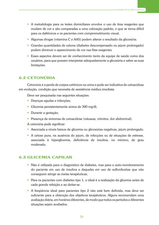 DIABETES MELLITUS




       A metodologia para os testes domiciliares envolve o uso de tiras reagentes que
        mudam de cor e são comparadas a uma coloração padrão, o que se torna difícil
        para os daltônicos e os pacientes com comprometimento visual.
       Algumas drogas (vitamina C e AAS) podem alterar o resultado da glicosúria.
       Grandes quantidades de cetona (diabetes descompensado ou jejum prolongado)
        podem diminuir o aparecimento de cor nas fitas reagentes.
       Esses aspectos devem ser de conhecimento tanto da equipe de saúde como dos
        usuários, para que possam interpretar adequadamente a glicosúria e saber as suas
        limitações.



6.2 CETONÚRIA
     Cetonúria é a perda de corpos cetônicos na urina e pode ser indicativa de cetoacidose
em evolução, condição que necessita de assistência médica imediata.
      Deve ser pesquisada nas seguintes situações:
       Doenças agudas e infecções;
       Glicemia persistentemente acima de 300 mg/dl;
       Durante a gestação;
       Presença de sintomas de cetoacidose (náuseas, vômitos, dor abdominal).
      A cetonúria pode significar:
       Associada a níveis baixos de glicemia ou glicosúrias negativas, jejum prolongado.
       A cetose pura, na ausência do jejum, de infecções ou de situações de estresse,
        associada à hiperglicemia, deficiência de insulina, no mínimo, de grau
        moderado.



6.3 GLICEMIA CAPILAR

       Não é utilizada para o diagnóstico de diabetes, mas para o auto-monitoramento
        do paciente em uso de insulina e daqueles em uso de sulfoniluréias que não
        conseguem atingir as metas terapêuticas;
       Para os pacientes com diabetes tipo 1, o ideal é a realização da glicemia antes de
        cada grande refeição e ao deitar-se.
       A freqüência ideal para pacientes tipo 2 não está bem definida, mas deve ser
        suficiente para a obtenção dos objetivos terapêuticos. Alguns recomendam uma
        avaliação diária, em horários diferentes, de modo que todos os períodos e diferentes
        situações sejam avaliados;


                                            79
 