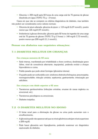 DIABETES MELLITUS




      Glicemia ≥ 200 mg/dl após 02 horas de uma carga oral de 75 gramas de glicose
       dissolvida em água (TOTG 75 g – 2 horas).
     Casos em que não se cumprem os critérios diagnósticos de diabetes, mas também
não podem ser considerados como valores normais:
      Glicemia de jejum alterada: glicemia de jejum ≥ 110 mg/dl (6,07 mmol/L), porém
       menor que 126 mg/dl (07 mmol/L).
      Intolerância à glicose diminuída: glicemia após 02 horas de ingestão de uma carga
       oral de 75 gramas de glicose (TOTG 75 g/ 2 horas) ≥ 140 mg/dl (7,73 mmol/L),
       porém menor que 200 mg/dl (11,1 mmol/L).


Pensar em diabetes nas seguintes situações:


7.1 DIABETES MELLITUS EM CRIANÇAS

     Em crianças menores de 02 anos
      Sede intensa, manifestada por irritabilidade e choro contínuo, desidratação grave
       (febre, nível de consciência alternante, taquipnéia), podendo evoluir a choque
       hipovolêmico e coma.
      Fralda pesada que pode atrair formigas (glicosúria intensa).
      O quadro pode ser confundido com: síndrome obstrutiva brônquica; pneumopatia;
       meningoencefalite; infecção urinária; septicemia; gastroenterite; intoxicação por
       salicilatos.

     Em crianças com idade superior a 02 anos
      Transtornos genitourinários (infecções urinárias, enurese de causa orgânica ou
       emocional, etc);
      Transtornos psicológicos ou emocionais;
      Diabetes insipidus.



7.2 O DIABETES MELLITUS NO IDOSO

      O limiar renal para a eliminação da glicose na urina pode aumentar com o
       envelhecimento;
      A glicosúria pode não aparecer até que os níveis glicêmicos atinjam níveis superiores
       a 200 mg/dl;
      Pode haver glicosúria sem hiperglicemia, podendo ocasionar um diagnóstico
       equivocado de diabetes;


                                            81
 