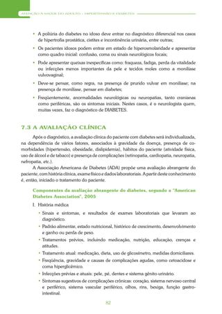 ATENÇÃO À SAÚDE DO ADULTO – HIPERTENSÃO E DIABETES




       A poliúria do diabetes no idoso deve entrar no diagnóstico diferencial nos casos
        de hipertrofia prostática, cistites e incontinência urinária, entre outras;
       Os pacientes idosos podem entrar em estado de hiperosmolaridade e apresentar
        como quadro inicial: confusão, coma ou sinais neurológicos focais;
       Pode apresentar queixas inespecíficas como: fraqueza, fadiga, perda da vitalidade
        ou infecções menos importantes da pele e tecidos moles como a monilíase
        vulvovaginal;
       Deve-se pensar, como regra, na presença de prurido vulvar em monilíase; na
        presença de monilíase, pensar em diabetes;
       Freqüentemente, anormalidades neurológicas ou neuropatias, tanto cranianas
        como periféricas, são os sintomas iniciais. Nestes casos, é o neurologista quem,
        muitas vezes, faz o diagnóstico de DIABETES.


7.3 A AVALIAÇÃO CLÍNICA
      Após o diagnóstico, a avaliação clínica do paciente com diabetes será individualizada,
na dependência de vários fatores, associados à gravidade da doença, presença de co-
morbidades (hipertensão, obesidade, dislipidemia), hábitos do paciente (atividade física,
uso de álcool e de tabaco) e presença de complicações (retinopatia, cardiopatia, neuropatia,
nefropatia, etc.).
      A Associação Americana de Diabetes (ADA) propõe uma avaliação abrangente do
paciente, com história clínica, exame físico e dados laboratoriais. A partir deste conhecimento
é, então, iniciado o tratamento do paciente.

      Componentes da avaliação abrangente do diabetes, segundo a “American
      Diabetes Association”, 2005
      I. História médica
         • Sinais e sintomas, e resultados de exames laboratoriais que levaram ao
           diagnóstico.
         • Padrão alimentar, estado nutricional, histórico de crescimento, desenvolvimento
           e ganho ou perda de peso.
         • Tratamentos prévios, incluindo medicação, nutrição, educação, crenças e
           atitudes.
         • Tratamento atual: medicação, dieta, uso de glicosímetro, medidas domiciliares.
         • Freqüência, gravidade e causas de complicações agudas, como cetoacidose e
           coma hiperglicêmico.
         • Infecções prévias e atuais: pele, pé, dentes e sistema gênito-urinário.
         • Sintomas sugestivos de complicações crônicas: coração, sistema nervoso central
           e periférico, sistema vascular periférico, olhos, rins, bexiga, função gastro-
           intestinal.

                                              82
 