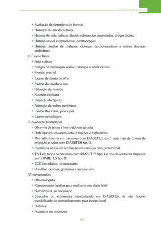 DIABETES MELLITUS




  • Avaliação de desordens do humor.
  • Histórico de atividade física.
  • Hábitos de vida: tabaco, álcool, substâncias controladas, drogas ilícitas.
  • História sexual e reprodutiva, contracepção.
  • História familiar de diabetes, doenças cardiovasculares e outras doenças
    endócrinas.
II. Exame físico
  • Peso e altura
  • Estágio de maturação sexual (crianças e adolescentes)
  • Pressão arterial
  • Exame de fundo de olho
  • Exame da cavidade oral
  • Palpação da tireóide
  • Ausculta cardíaca
  • Palpação do fígado
  • Palpação de pulsos periféricos
  • Exame das mãos, pele e pés
  • Exame neurológico
III. Avaliação laboratorial
  • Glicemia de jejum e hemoglobina glicada
  • Perfil lipídico: colesterol total e frações e triglicérides
  • Microalbuminúria em pacientes com DIABETES tipo 1 com mais de 5 anos de
    evolução e todos com DIABETES tipo 2.
  • Creatinina sérica em adultos (e em crianças com proteinúria).
  • TSH em todos os pacientes com DIABETES tipo 1 e nos clinicamente suspeitos
    com DIABETES tipo 2.
  • ECG em adultos, se necessário
  • Urinálise: cetonas, proteínas e sedimentos
IV. Interconsultas
  • Oftalmologista
  • Planejamento familiar para mulheres em idade fértil
  • Nutricionista, se necessário
  • Educador ou enfermeira especializada em DIABETES, se não houver
    possibilidade de aconselhamento pela equipe local
  • Podiatra
  • Psiquiatra ou psicólogo

                                         83
 