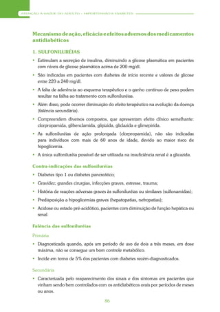 ATENÇÃO À SAÚDE DO ADULTO – HIPERTENSÃO E DIABETES




     Mecanismo de ação, eficácia e efeitos adversos dos medicamentos
     antidiabéticos

     1. SULFONILURÉIAS
      Estimulam a secreção de insulina, diminuindo a glicose plasmática em pacientes
       com níveis de glicose plasmática acima de 200 mg/dl.
      São indicadas em pacientes com diabetes de início recente e valores de glicose
       entre 220 a 240 mg/dl.
      A falta de aderência ao esquema terapêutico e o ganho contínuo de peso podem
       resultar na falha ao tratamento com sulfoniluréias.
      Além disso, pode ocorrer diminuição do efeito terapêutico na evolução da doença
       (falência secundária).
      Compreendem diversos compostos, que apresentam efeito clínico semelhante:
       clorpropamida, glibenclamida, glipizida, gliclazida e glimepirida.
      As sulfoniluréias de ação prolongada (clorpropamida), não são indicadas
       para indivíduos com mais de 60 anos de idade, devido ao maior risco de
       hipoglicemia.
      A única sulfoniluréia possível de ser utilizada na insuficiência renal é a glicazida.

     Contra-indicações das sulfoniluréias
      Diabetes tipo 1 ou diabetes pancreático;
      Gravidez; grandes cirurgias, infecções graves, estresse, trauma;
      História de reações adversas graves às sulfoniluréias ou similares (sulfonamidas);
      Predisposição a hipoglicemias graves (hepatopatias, nefropatias);
      Acidose ou estado pré-acidótico, pacientes com diminuição de função hepática ou
       renal.

     Falência das sulfoniluréias

     Primária
      Diagnosticada quando, após um período de uso de dois a três meses, em dose
       máxima, não se consegue um bom controle metabólico.
      Incide em torno de 5% dos pacientes com diabetes recém-diagnosticados.

     Secundária
      Caracterizada pelo reaparecimento dos sinais e dos sintomas em pacientes que
       vinham sendo bem controlados com os antidiabéticos orais por períodos de meses
       ou anos.

                                            86
 