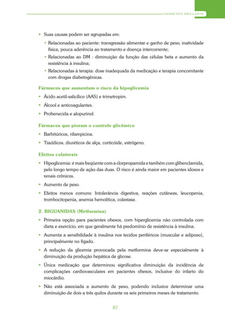 DIABETES MELLITUS




 Suas causas podem ser agrupadas em:
  • Relacionadas ao paciente: transgressão alimentar e ganho de peso, inatividade
    física, pouca aderência ao tratamento e doença intercorrente;
  • Relacionadas ao DM : diminuição da função das células beta e aumento da
    resistência à insulina;
  • Relacionadas à terapia: dose inadequada da medicação e terapia concomitante
    com drogas diabetogênicas.

Fármacos que aumentam o risco da hipoglicemia
 Ácido acetil-salicílico (AAS) e trimetropim.
 Álcool e anticoagulantes.
 Probenecida e alopurinol.

Fármacos que pioram o controle glicêmico
 Barbitúricos, rifampicina.
 Tiazídicos, diuréticos de alça, corticóide, estrógeno.

Efeitos colaterais
 Hipoglicemia: é mais freqüente com a clorpropamida e também com glibenclamida,
  pelo longo tempo de ação das duas. O risco é ainda maior em pacientes idosos e
  renais crônicos.
 Aumento de peso.
 Efeitos menos comuns: Intolerância digestiva, reações cutâneas, leucopenia,
  trombocitopenia, anemia hemolítica, colestase.

2. BIGUANIDAS (Metformina)
 Primeira opção para pacientes obesos, com hiperglicemia não controlada com
  dieta e exercício, em que geralmente há predomínio de resistência à insulina.
 Aumenta a sensibilidade à insulina nos tecidos periféricos (muscular e adiposo),
  principalmente no fígado.
 A redução da glicemia provocada pela metformina deve-se especialmente à
  diminuição da produção hepática de glicose.
 Única medicação que determinou significativa diminuição da incidência de
  complicações cardiovasculares em pacientes obesos, inclusive do infarto do
  miocárdio.
 Não está associada a aumento de peso, podendo inclusive determinar uma
  diminuição de dois a três quilos durante os seis primeiros meses de tratamento.


                                       87
 