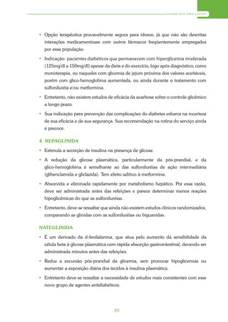 DIABETES MELLITUS




 Opção terapêutica provavelmente segura para idosos, já que não são descritas
  interações medicamentosas com outros fármacos freqüentemente empregados
  por essa população.

 Indicação: pacientes diabéticos que permanecem com hiperglicemia moderada
  (125mg/dl a 150mg/dl) apesar da dieta e do exercício, logo após diagnóstico, como
  monoterapia, ou naqueles com glicemia de jejum próxima dos valores aceitáveis,
  porém com glico-hemoglobina aumentada, ou ainda durante o tratamento com
  sulfoniluréia e/ou metformina.

 Entretanto, não existem estudos de eficácia da acarbose sobre o controle glicêmico
  a longo prazo.

 Sua indicação para prevenção das complicações do diabetes esbarra na incerteza
  de sua eficácia e de sua segurança. Sua recomendação na rotina do serviço ainda
  é precoce.

4. REPAGLINIDA

 Estimula a secreção de insulina na presença de glicose.

 A redução da glicose plasmática, particularmente da pós-prandial, e da
  glico-hemoglobina é semelhante ao das sulfoniluréias de ação intermediária
  (glibenclamida e gliclazida). Tem efeito aditivo à metformina.

 Absorvida e eliminada rapidamente por metabolismo hepático. Por essa razão,
  deve ser administrada antes das refeições e parece determinar menos reações
  hipoglicêmicas do que as sulfoniluréias.

 Entretanto, deve-se ressaltar que ainda não existem estudos clínicos randomizados,
  comparando as glinidas com as sulfoniluréias ou biguanidas.

NATEGLINIDA

 É um derivado da d-fenilalanina, que atua pelo aumento da sensibilidade da
  célula beta à glicose plasmática com rápida absorção gastrointestinal, devendo ser
  administrada minutos antes das refeições.

 Reduz a excursão pós-prandial da glicemia, sem provocar hipoglicemias ou
  aumentar a exposição diária dos tecidos à insulina plasmática.

 Entretanto deve-se ressaltar a necessidade de estudos mais consistentes com esse
  novo grupo de agentes antidiabéticos.




                                     89
 