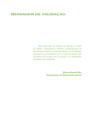 MENSAGEM DE VALIDAÇÃO




               Após apreciação do Projeto de Atenção à Saúde
        do Adulto – Hipertensão e Diabete, o Departamento de
        Hipertensão Arterial da Sociedade Mineira de Cardiologia
        apresenta sua concordânica com a minuta do projeto que
        encontra-se de acordo com as normas e as abordagens
        científicas mais atualizadas.




                                      Wilson Mayrinl Filho
                      Departamento de Hipertensão Arterial
 